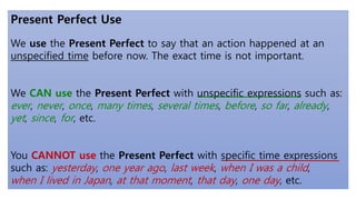 Present Perfect Use
We use the Present Perfect to say that an action happened at an
unspecified time before now. The exact time is not important.
We CAN use the Present Perfect with unspecific expressions such as:
ever, never, once, many times, several times, before, so far, already,
yet, since, for, etc.
You CANNOT use the Present Perfect with specific time expressions
such as: yesterday, one year ago, last week, when I was a child,
when I lived in Japan, at that moment, that day, one day, etc.
 