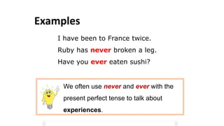 Examples
I have been to France twice.
Ruby has never broken a leg.
Have you ever eaten sushi?
We often use never and ever with the
present perfect tense to talk about
experiences.
 