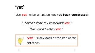 ‘yet’
Use yet when an action has not been completed.
“I haven’t done my homework yet.”
“She hasn’t eaten yet.”
‘yet’ usually goes at the end of the
sentence.
 