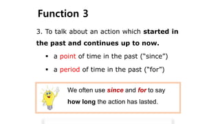 Function 3
3. To talk about an action which started in
the past and continues up to now.
We often use since and for to say
how long the action has lasted.
 a point of time in the past (“since”)
 a period of time in the past (“for”)
 