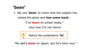 ‘been’
 We use ‘been’ to mean that the subject has
visited the place and has come back.
“I've been to school today.”
(but now I’m not there)
Notice the preposition ‘to’
“My dad’s been to Japan, but he’s here now.”
 