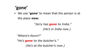‘gone’
 We use ‘gone’ to mean that the person is at
the place now.
“Jerry has gone to India.”
(He’s in India now.)
“Where’s Kevin?”
“He’s gone to the butcher’s.”
(He’s at the butcher’s now.)
 