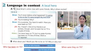 Who has been on TV?
One of Jill’s friends has been on TV.
Kumiko has been on TV lots of times.
When were they on TV?
 