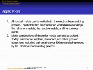 Other Welding Process
Electron beam welding
Applications
Other Welding Process (Vengala kumar P)
1. Almost all metals can bewelded with the electron beamwelding
process.The metals that aremost often welded aresuper-alloys,
the refractory metals, the reactive metals, andthe stainless
steels.
2. Many combinations of dissimilar metals canalso bewelded.
Today automobile, airplane, aerospace,and other types of
equipment including ball-bearing over 100 mm arebeing welded
by the electron beamwelding process
VENGALAKUMAR ME MBA 16
 