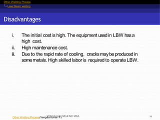Other Welding Process
Laser Beam welding
Disadvantages
Other Welding Process (Vengala kumar P)
i. The initial cost is high. The equipment usedin LBW hasa
high cost.
ii. High maintenance cost.
iii. Dueto the rapid rate of cooling, cracksmaybeproducedin
somemetals. High skilled labor is requiredto operate LBW.
VENGALAKUMAR ME MBA 22
 
