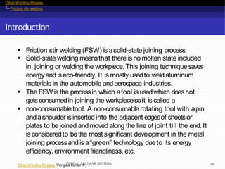 Other Welding Process
Friction stir welding
Introduction
Other Welding Process (Vengala kumar P)
 Friction stir welding (FSW) is asolid-state joining process.
 Solid-state welding meansthat there is no molten state included
in joining or welding the workpiece. This joining technique saves
energyand is eco-friendly. It is mostly usedto weld aluminum
materials in the automobile andaerospace industries.
 The FSW is the processin which atool is usedwhich doesnot
getsconsumedin joining the workpiecesoit is called a
 non-consumable tool. A non-consumablerotating tool with apin
andashoulder is inserted into the adjacent edgesof sheetsor
plates to bejoined andmoved along the line of joint till the end. It
is consideredto bethe most significant development in the metal
joining processand is a“green” technology dueto its energy
efficiency,environment friendliness, etc.
VENGALAKUMAR ME MBA 25
 