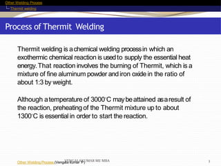 Other Welding Process
Thermit welding
Process of Thermit Welding
Other Welding Process (Vengala kumar P)
Thermit welding is achemical welding processin which an
exothermic chemical reaction is usedto supply the essential heat
energy.That reaction involves the burning of Thermit, which is a
mixture of fine aluminum powder andiron oxide in the ratio of
about 1:3 by weight.
Although atemperature of 3000◦C maybeattained asaresult of
the reaction, preheating of the Thermit mixture up to about
1300◦C is essential in order to start the reaction.
VENGALAKUMAR ME MBA 3
 