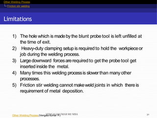 Other Welding Process
Friction stir welding
Limitations
Other Welding Process (Vengala kumar P)
1) The hole which is madebythe blunt probe tool is left unfilled at
the time of exit.
2) Heavy-duty clamping setup is required to hold the workpieceor
job during the welding process.
3) Largedownward forcesarerequiredto get the probe tool get
inserted inside the metal.
4) Many times this welding processis slowerthan manyother
processes.
5) Friction stir welding cannot makeweld joints in which there is
requirement of metal deposition.
VENGALAKUMAR ME MBA 30
 