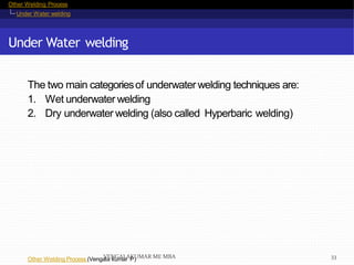 Other Welding Process
Under Water welding
Under Water welding
Other Welding Process (Vengala kumar P)
The two main categoriesof underwater welding techniques are:
1. Wet underwater welding
2. Dry underwater welding (also called Hyperbaric welding)
VENGALAKUMAR ME MBA 33
 
