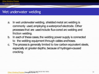 Other Welding Process
Under Water welding
Wet underwater welding
Other Welding Process (Vengala kumar P)
a. In wet underwater welding, shieldedmetal arc welding is
commonly used,employing awaterproof electrode. Other
processesthat are usedinclude flux-cored arc welding and
friction welding.
b. In eachof thesecases,the welding powersupply is connected
to the welding equipment through cables andhoses.
c. The processis generally limited to low carbon equivalent steels,
especially at greaterdepths, becauseof hydrogen-caused
cracking.
VENGALAKUMAR ME MBA 34
 