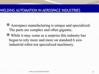 WELDING AUTOMATION IN AEROSPACE INDUSTRIES
●Aerospace manufacturing is unique and specialized.
The parts are complex and often gigantic.
●While it may come as a surprise this industry has
begun to rely more and more on standard 6 axis
industrial robot not specialized machinery.
VENGALAKUMAR ME MBA 36
 