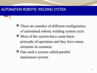 AUTOMATION ROBOTIC WELDING SYSTEM
●There are number of different configuration
of automated robotic welding system exist.
●Most of the system have some basic
principle of operation and they have many
elements in common.
●One such a system called parallel
mutisensor system.
42
 