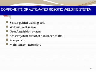 COMPONENTS OF AUTOMATED ROBOTIC WELDING SYSTEM
● Sensor guided welding cell.
● Welding joint sensor.
● Data Acquisition system.
● Sensor system for robot non linear control.
● Manipulator.
● Multi sensor integration.
43
 