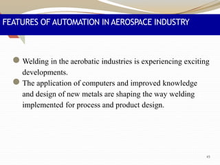 FEATURES OF AUTOMATION IN AEROSPACE INDUSTRY
●Welding in the aerobatic industries is experiencing exciting
developments.
●The application of computers and improved knowledge
and design of new metals are shaping the way welding
implemented for process and product design.
45
 
