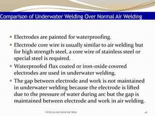Comparison of Underwater Welding Over Normal Air Welding
 Electrodes are painted for waterproofing.
 Electrode core wire is usually similar to air welding but
for high strength steel, a core wire of stainless steel or
special steel is required.
 Waterproofed flux coated or iron-oxide covered
electrodes are used in underwater welding.
 The gap between electrode and work is not maintained
in underwater welding because the electrode is lifted
due to the pressure of water during arc but the gap is
maintained between electrode and work in air welding.
48VENGALAKUMAR ME MBA
 