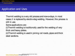 Other Welding Process
Thermit welding
Application and Uses
Other Welding Process (Vengala kumar P)
Thermit welding is avery old processandnow-a-days, in most
cases,it is replacedby electro-slag welding. However,this process is
still in use.
Someapplications are:
(i)Thermit welding is traditionally usedfor the welding of very
thick andheavy plates.
(ii)Thermit welding is usedin joining rail roads,pipesand thick
steel sections.
VENGALAKUMAR ME MBA 6
 