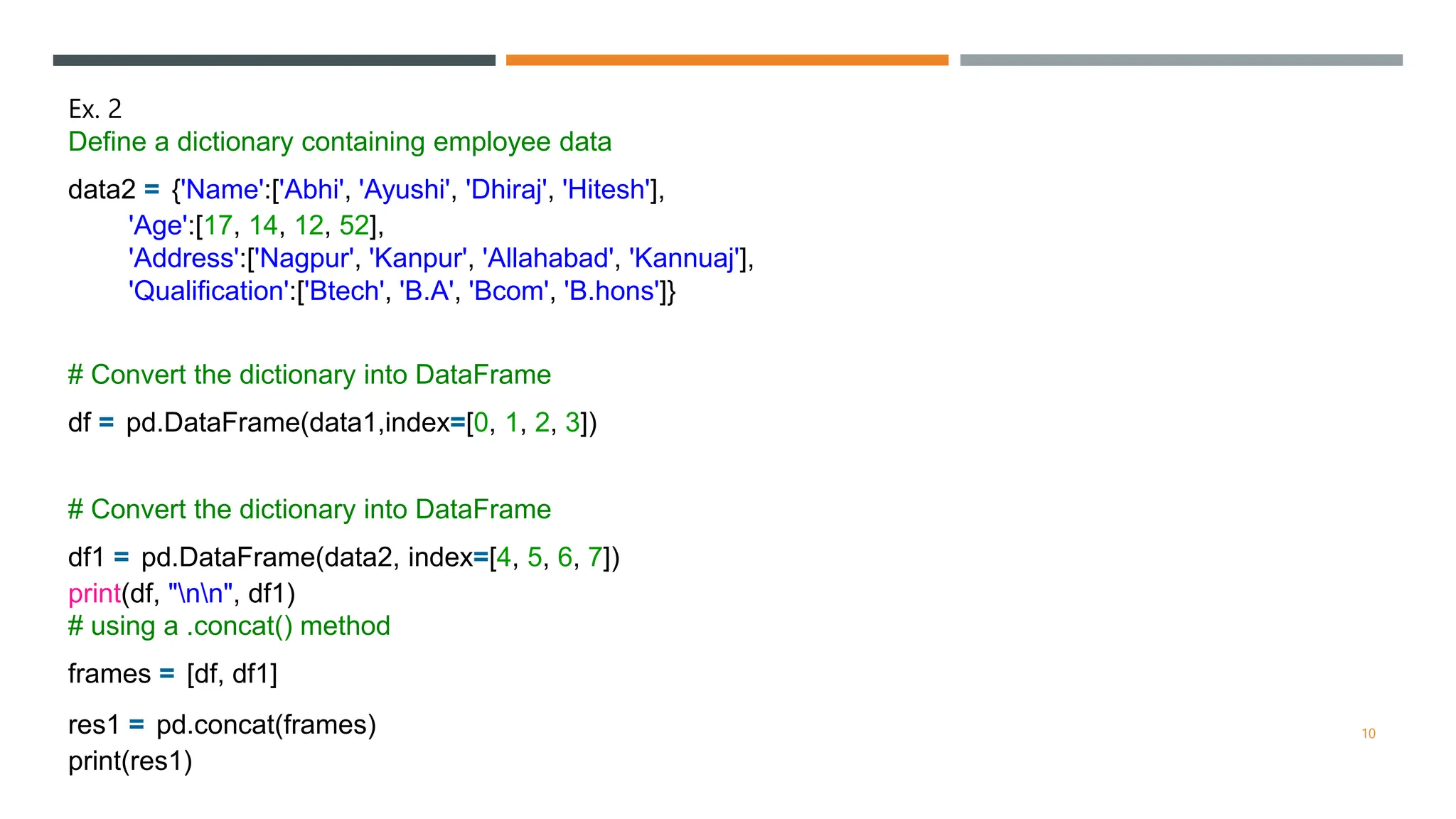 Ex. 2
Define a dictionary containing employee data
data2 = {'Name':['Abhi', 'Ayushi', 'Dhiraj', 'Hitesh'],
'Age':[17, 14, 12, 52],
'Address':['Nagpur', 'Kanpur', 'Allahabad', 'Kannuaj'],
'Qualification':['Btech', 'B.A', 'Bcom', 'B.hons']}
# Convert the dictionary into DataFrame
df = pd.DataFrame(data1,index=[0, 1, 2, 3])
# Convert the dictionary into DataFrame
df1 = pd.DataFrame(data2, index=[4, 5, 6, 7])
print(df, "nn", df1)
# using a .concat() method
frames = [df, df1]
res1 = pd.concat(frames)
print(res1)
10
 