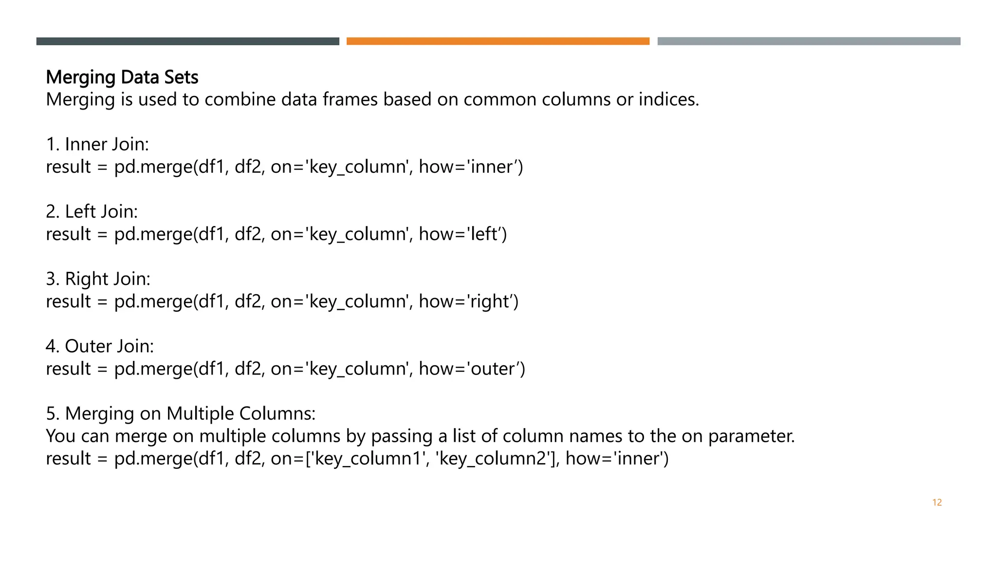 Merging Data Sets
Merging is used to combine data frames based on common columns or indices.
1. Inner Join:
result = pd.merge(df1, df2, on='key_column', how='inner’)
2. Left Join:
result = pd.merge(df1, df2, on='key_column', how='left’)
3. Right Join:
result = pd.merge(df1, df2, on='key_column', how='right’)
4. Outer Join:
result = pd.merge(df1, df2, on='key_column', how='outer’)
5. Merging on Multiple Columns:
You can merge on multiple columns by passing a list of column names to the on parameter.
result = pd.merge(df1, df2, on=['key_column1', 'key_column2'], how='inner')
12
 