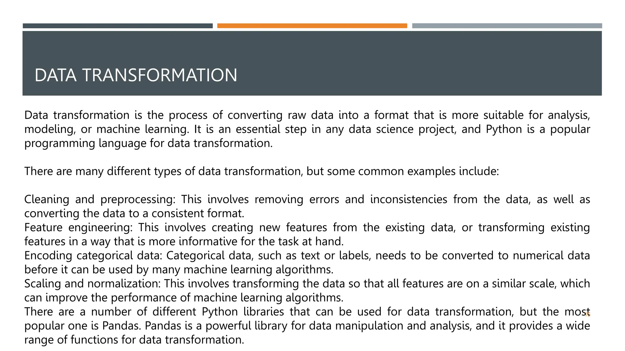 DATA TRANSFORMATION
Data transformation is the process of converting raw data into a format that is more suitable for analysis,
modeling, or machine learning. It is an essential step in any data science project, and Python is a popular
programming language for data transformation.
There are many different types of data transformation, but some common examples include:
Cleaning and preprocessing: This involves removing errors and inconsistencies from the data, as well as
converting the data to a consistent format.
Feature engineering: This involves creating new features from the existing data, or transforming existing
features in a way that is more informative for the task at hand.
Encoding categorical data: Categorical data, such as text or labels, needs to be converted to numerical data
before it can be used by many machine learning algorithms.
Scaling and normalization: This involves transforming the data so that all features are on a similar scale, which
can improve the performance of machine learning algorithms.
There are a number of different Python libraries that can be used for data transformation, but the most
popular one is Pandas. Pandas is a powerful library for data manipulation and analysis, and it provides a wide
range of functions for data transformation.
15
 