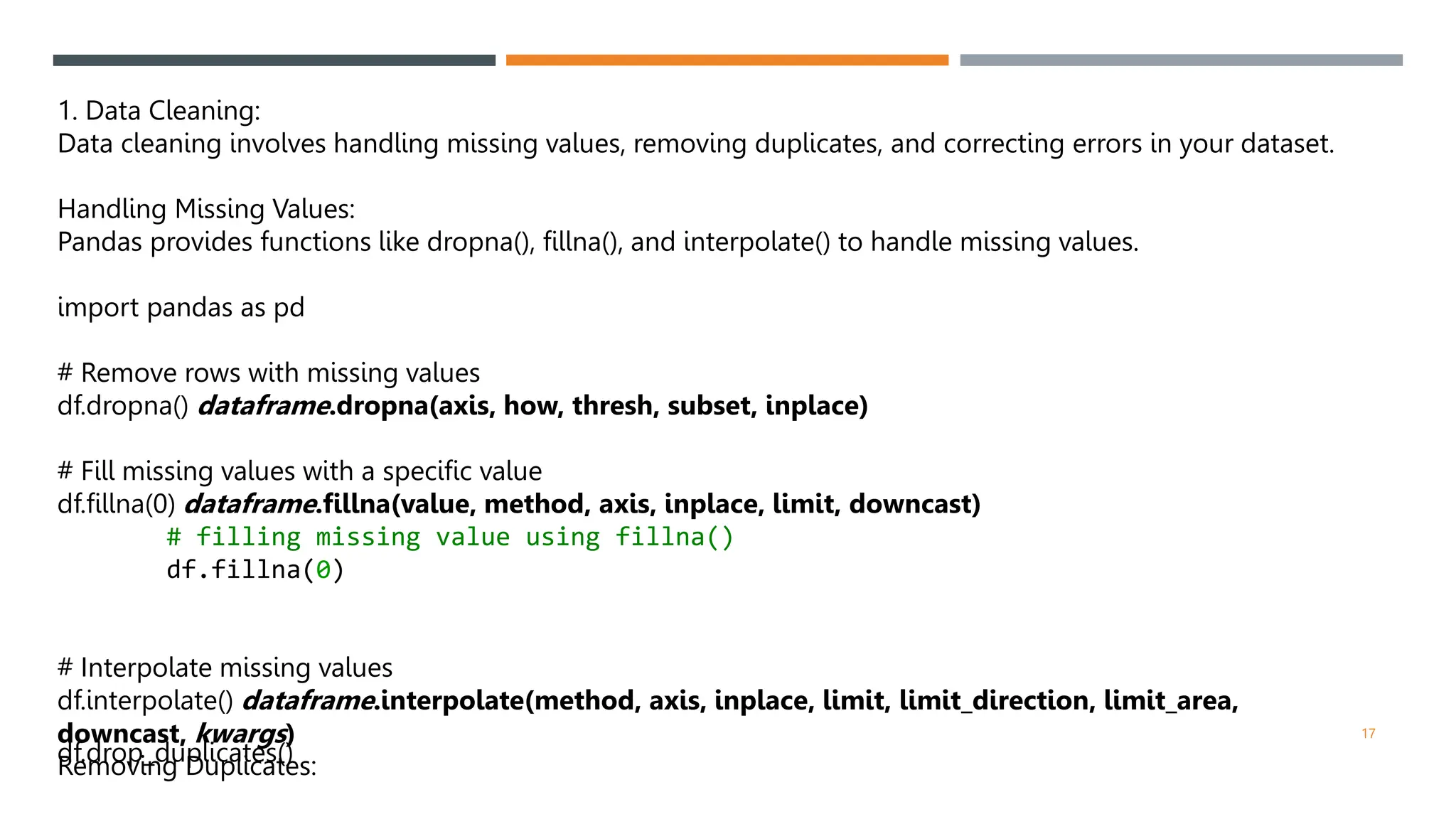 1. Data Cleaning:
Data cleaning involves handling missing values, removing duplicates, and correcting errors in your dataset.
Handling Missing Values:
Pandas provides functions like dropna(), fillna(), and interpolate() to handle missing values.
import pandas as pd
# Remove rows with missing values
df.dropna() dataframe.dropna(axis, how, thresh, subset, inplace)
# Fill missing values with a specific value
df.fillna(0) dataframe.fillna(value, method, axis, inplace, limit, downcast)
# filling missing value using fillna()
df.fillna(0)
# Interpolate missing values
df.interpolate() dataframe.interpolate(method, axis, inplace, limit, limit_direction, limit_area,
downcast, kwargs)
Removing Duplicates:
df.drop_duplicates()
17
 
