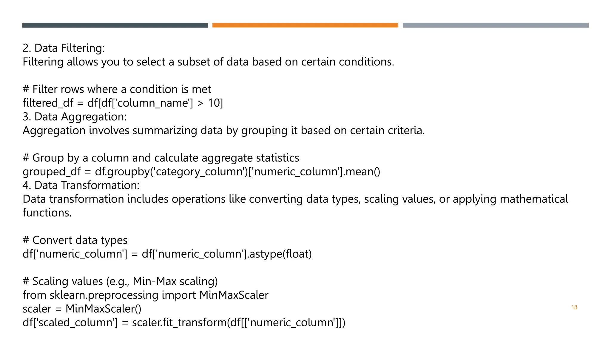 2. Data Filtering:
Filtering allows you to select a subset of data based on certain conditions.
# Filter rows where a condition is met
filtered_df = df[df['column_name'] > 10]
3. Data Aggregation:
Aggregation involves summarizing data by grouping it based on certain criteria.
# Group by a column and calculate aggregate statistics
grouped_df = df.groupby('category_column')['numeric_column'].mean()
4. Data Transformation:
Data transformation includes operations like converting data types, scaling values, or applying mathematical
functions.
# Convert data types
df['numeric_column'] = df['numeric_column'].astype(float)
# Scaling values (e.g., Min-Max scaling)
from sklearn.preprocessing import MinMaxScaler
scaler = MinMaxScaler()
df['scaled_column'] = scaler.fit_transform(df[['numeric_column']])
18
 