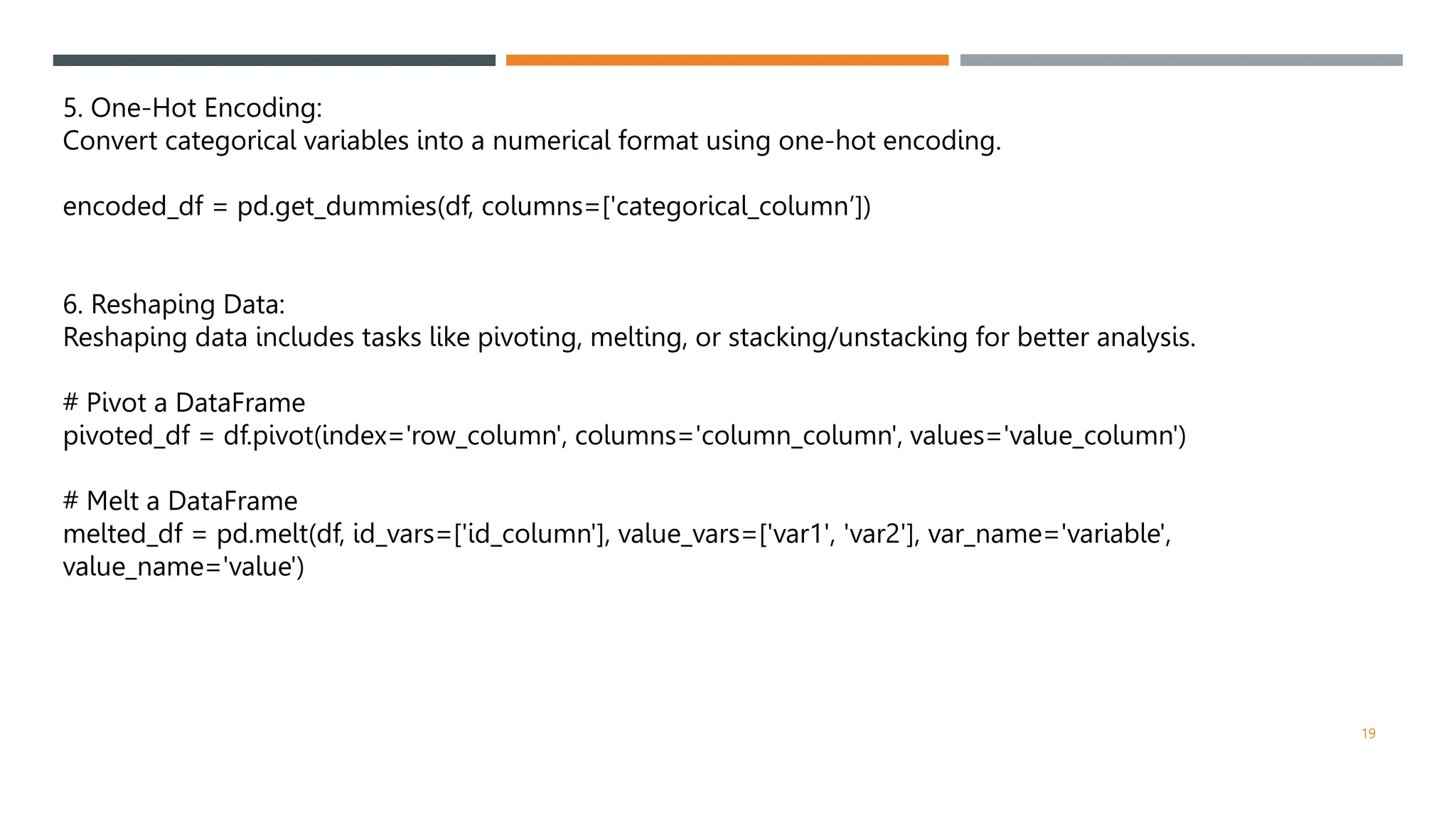 5. One-Hot Encoding:
Convert categorical variables into a numerical format using one-hot encoding.
encoded_df = pd.get_dummies(df, columns=['categorical_column’])
6. Reshaping Data:
Reshaping data includes tasks like pivoting, melting, or stacking/unstacking for better analysis.
# Pivot a DataFrame
pivoted_df = df.pivot(index='row_column', columns='column_column', values='value_column')
# Melt a DataFrame
melted_df = pd.melt(df, id_vars=['id_column'], value_vars=['var1', 'var2'], var_name='variable',
value_name='value')
19
 