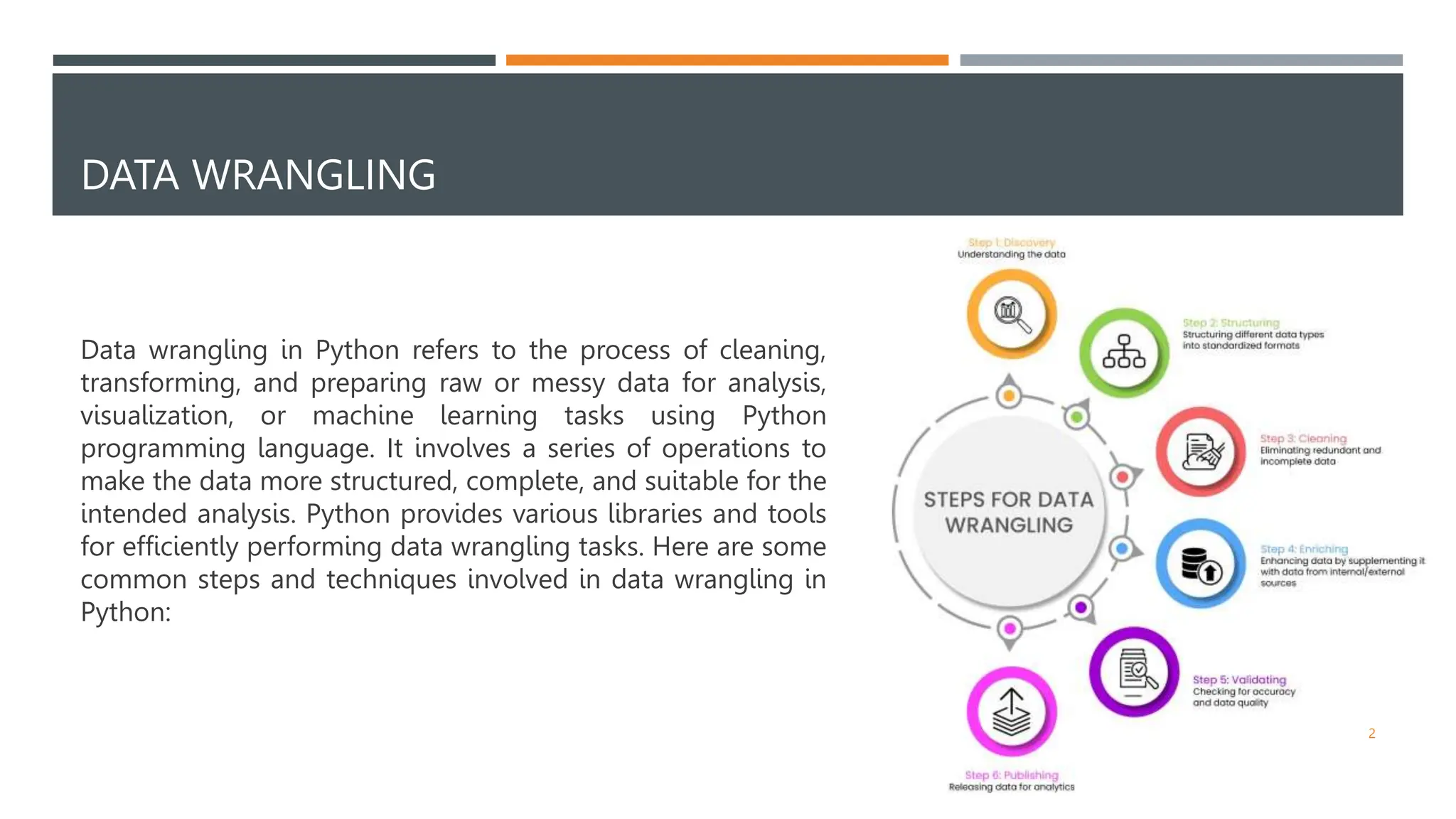 DATA WRANGLING
Data wrangling in Python refers to the process of cleaning,
transforming, and preparing raw or messy data for analysis,
visualization, or machine learning tasks using Python
programming language. It involves a series of operations to
make the data more structured, complete, and suitable for the
intended analysis. Python provides various libraries and tools
for efficiently performing data wrangling tasks. Here are some
common steps and techniques involved in data wrangling in
Python:
2
 