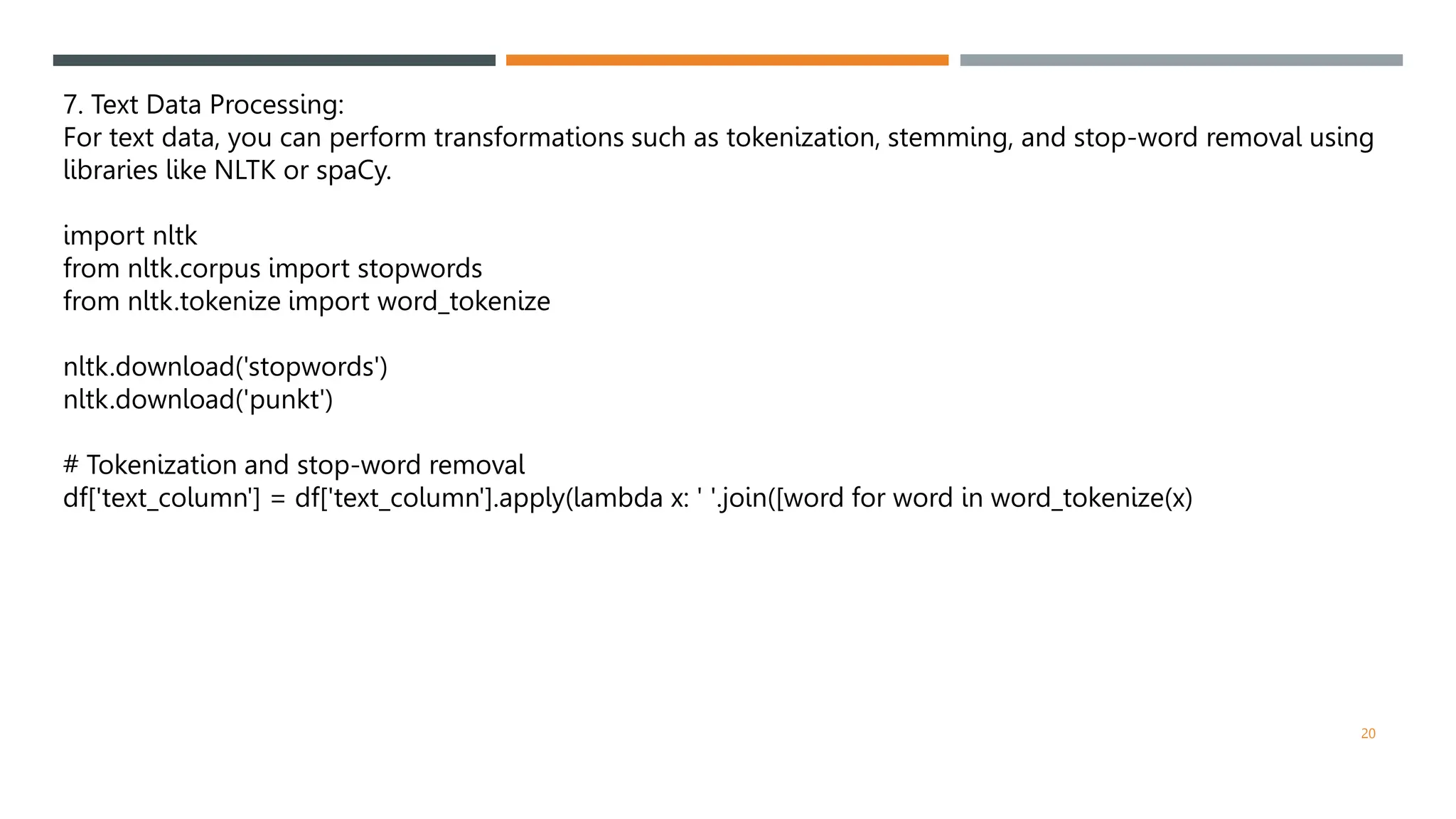 7. Text Data Processing:
For text data, you can perform transformations such as tokenization, stemming, and stop-word removal using
libraries like NLTK or spaCy.
import nltk
from nltk.corpus import stopwords
from nltk.tokenize import word_tokenize
nltk.download('stopwords')
nltk.download('punkt')
# Tokenization and stop-word removal
df['text_column'] = df['text_column'].apply(lambda x: ' '.join([word for word in word_tokenize(x)
20
 