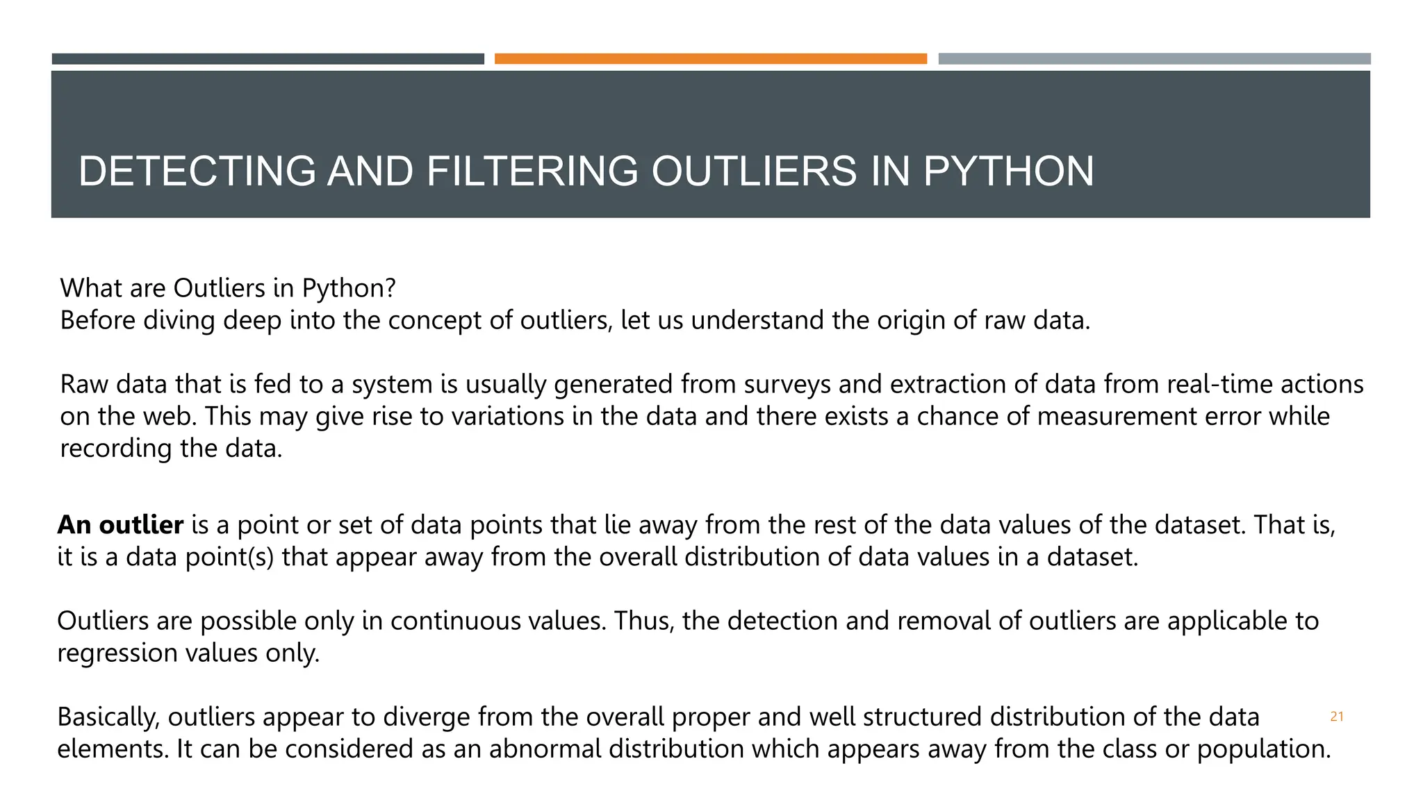 DETECTING AND FILTERING OUTLIERS IN PYTHON
What are Outliers in Python?
Before diving deep into the concept of outliers, let us understand the origin of raw data.
Raw data that is fed to a system is usually generated from surveys and extraction of data from real-time actions
on the web. This may give rise to variations in the data and there exists a chance of measurement error while
recording the data.
An outlier is a point or set of data points that lie away from the rest of the data values of the dataset. That is,
it is a data point(s) that appear away from the overall distribution of data values in a dataset.
Outliers are possible only in continuous values. Thus, the detection and removal of outliers are applicable to
regression values only.
Basically, outliers appear to diverge from the overall proper and well structured distribution of the data
elements. It can be considered as an abnormal distribution which appears away from the class or population.
21
 
