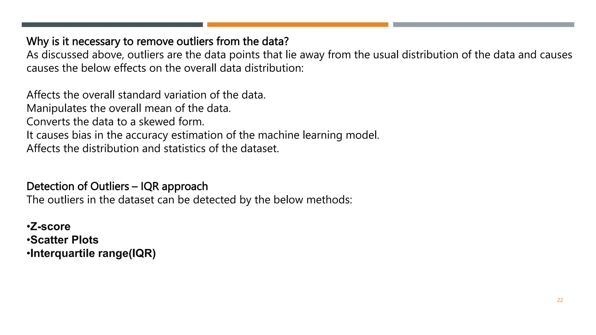 Why is it necessary to remove outliers from the data?
As discussed above, outliers are the data points that lie away from the usual distribution of the data and causes
causes the below effects on the overall data distribution:
Affects the overall standard variation of the data.
Manipulates the overall mean of the data.
Converts the data to a skewed form.
It causes bias in the accuracy estimation of the machine learning model.
Affects the distribution and statistics of the dataset.
Detection of Outliers – IQR approach
The outliers in the dataset can be detected by the below methods:
•Z-score
•Scatter Plots
•Interquartile range(IQR)
22
 