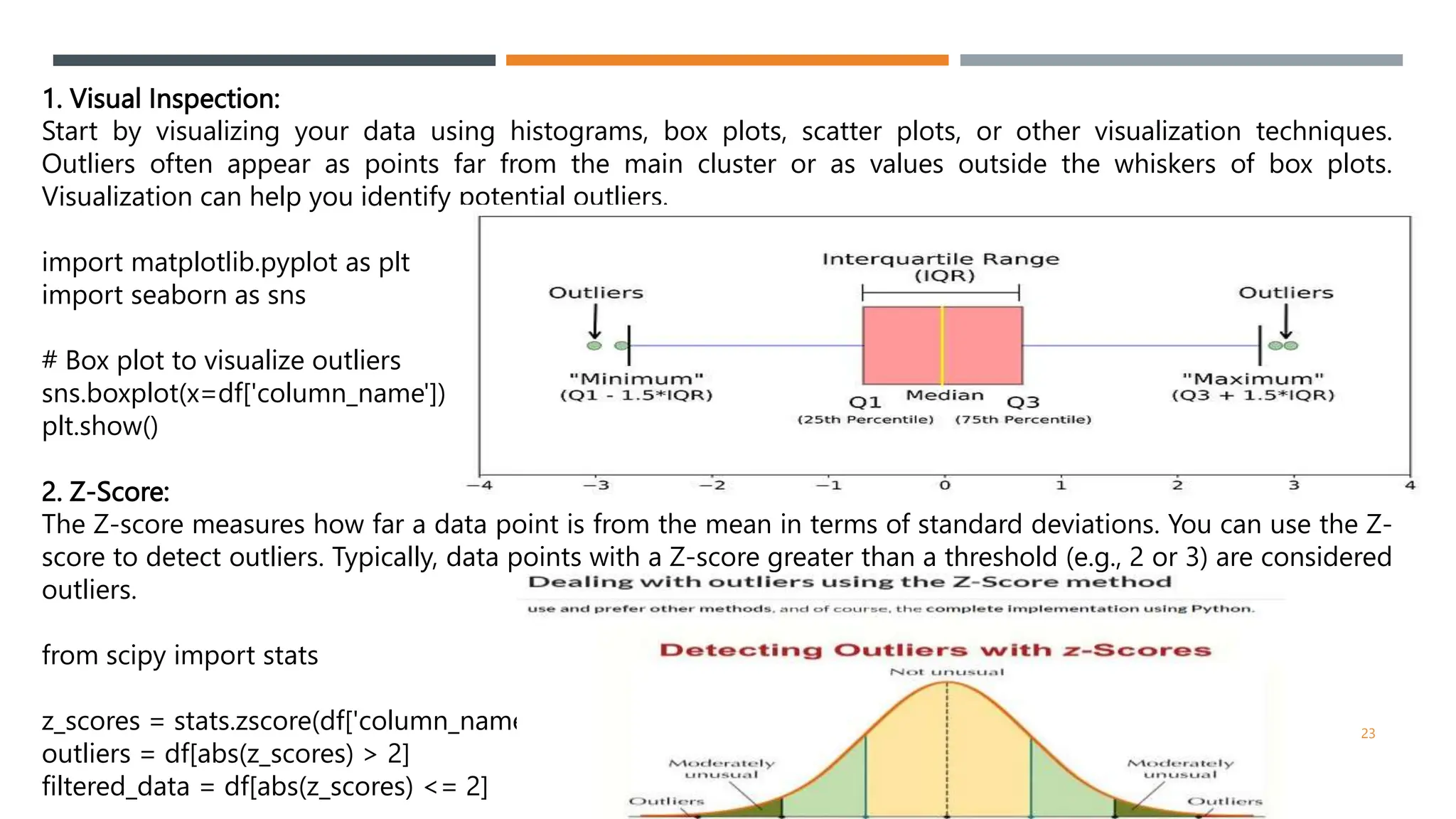 1. Visual Inspection:
Start by visualizing your data using histograms, box plots, scatter plots, or other visualization techniques.
Outliers often appear as points far from the main cluster or as values outside the whiskers of box plots.
Visualization can help you identify potential outliers.
import matplotlib.pyplot as plt
import seaborn as sns
# Box plot to visualize outliers
sns.boxplot(x=df['column_name'])
plt.show()
2. Z-Score:
The Z-score measures how far a data point is from the mean in terms of standard deviations. You can use the Z-
score to detect outliers. Typically, data points with a Z-score greater than a threshold (e.g., 2 or 3) are considered
outliers.
from scipy import stats
z_scores = stats.zscore(df['column_name'])
outliers = df[abs(z_scores) > 2]
filtered_data = df[abs(z_scores) <= 2]
23
 