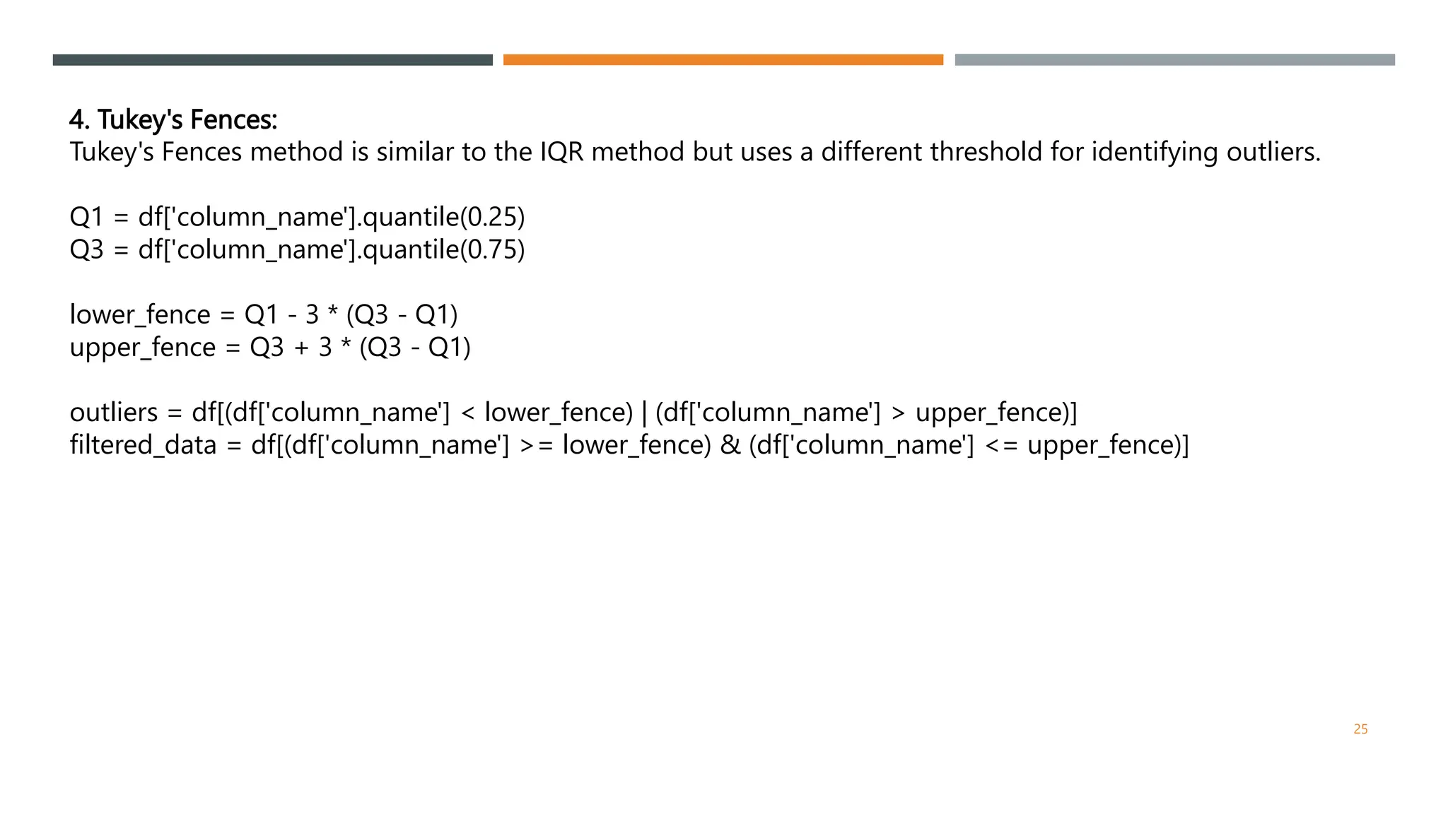 4. Tukey's Fences:
Tukey's Fences method is similar to the IQR method but uses a different threshold for identifying outliers.
Q1 = df['column_name'].quantile(0.25)
Q3 = df['column_name'].quantile(0.75)
lower_fence = Q1 - 3 * (Q3 - Q1)
upper_fence = Q3 + 3 * (Q3 - Q1)
outliers = df[(df['column_name'] < lower_fence) | (df['column_name'] > upper_fence)]
filtered_data = df[(df['column_name'] >= lower_fence) & (df['column_name'] <= upper_fence)]
25
 