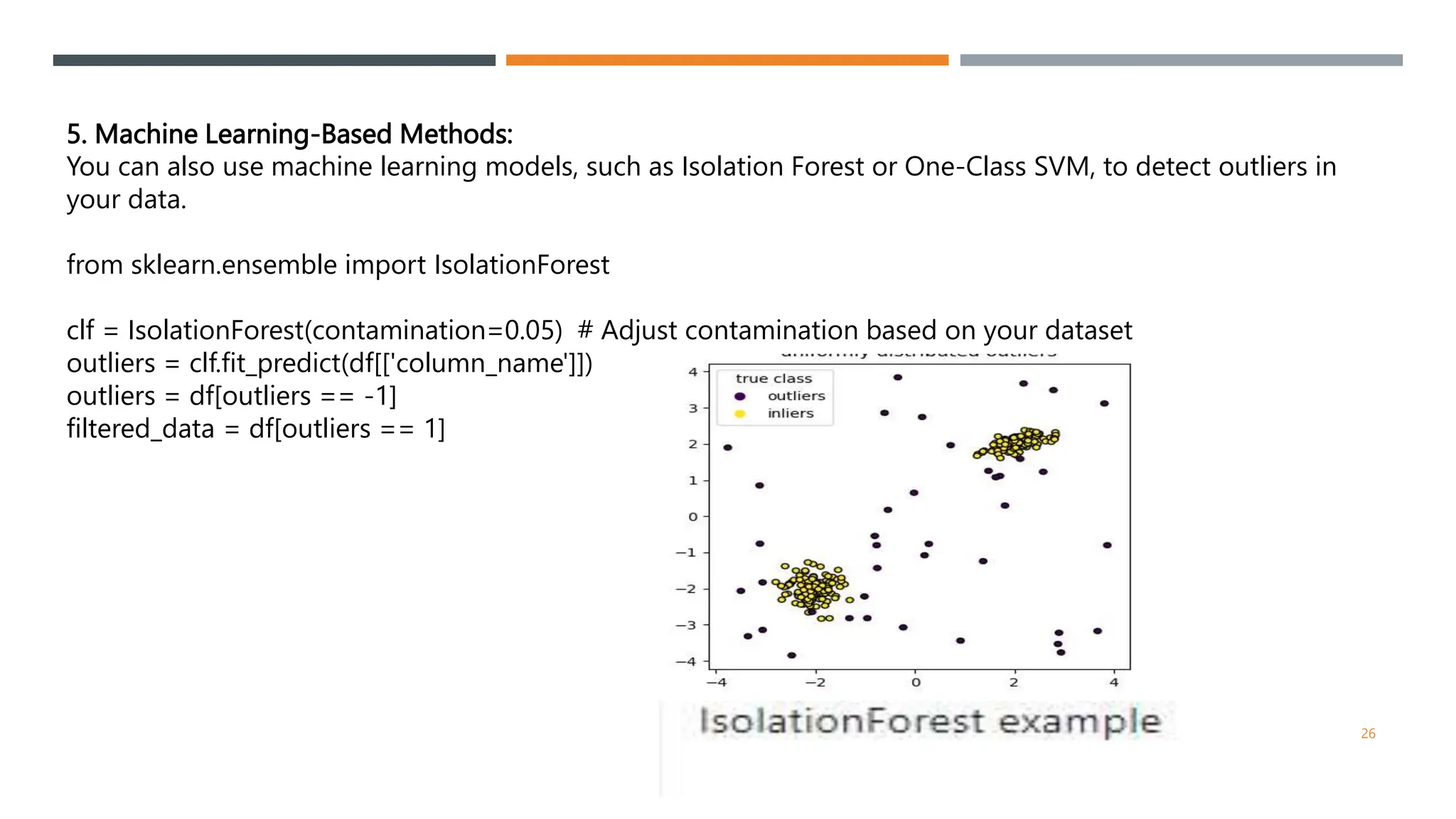 5. Machine Learning-Based Methods:
You can also use machine learning models, such as Isolation Forest or One-Class SVM, to detect outliers in
your data.
from sklearn.ensemble import IsolationForest
clf = IsolationForest(contamination=0.05) # Adjust contamination based on your dataset
outliers = clf.fit_predict(df[['column_name']])
outliers = df[outliers == -1]
filtered_data = df[outliers == 1]
26
 
