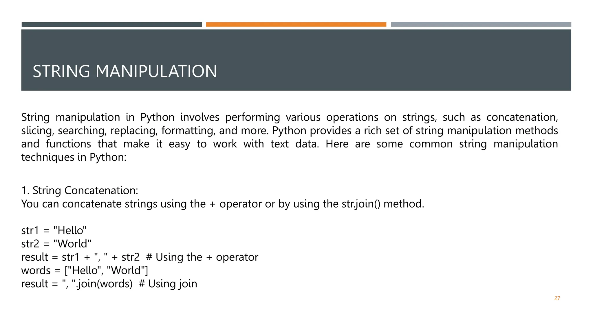 STRING MANIPULATION
String manipulation in Python involves performing various operations on strings, such as concatenation,
slicing, searching, replacing, formatting, and more. Python provides a rich set of string manipulation methods
and functions that make it easy to work with text data. Here are some common string manipulation
techniques in Python:
1. String Concatenation:
You can concatenate strings using the + operator or by using the str.join() method.
str1 = "Hello"
str2 = "World"
result = str1 + ", " + str2 # Using the + operator
words = ["Hello", "World"]
result = ", ".join(words) # Using join
27
 