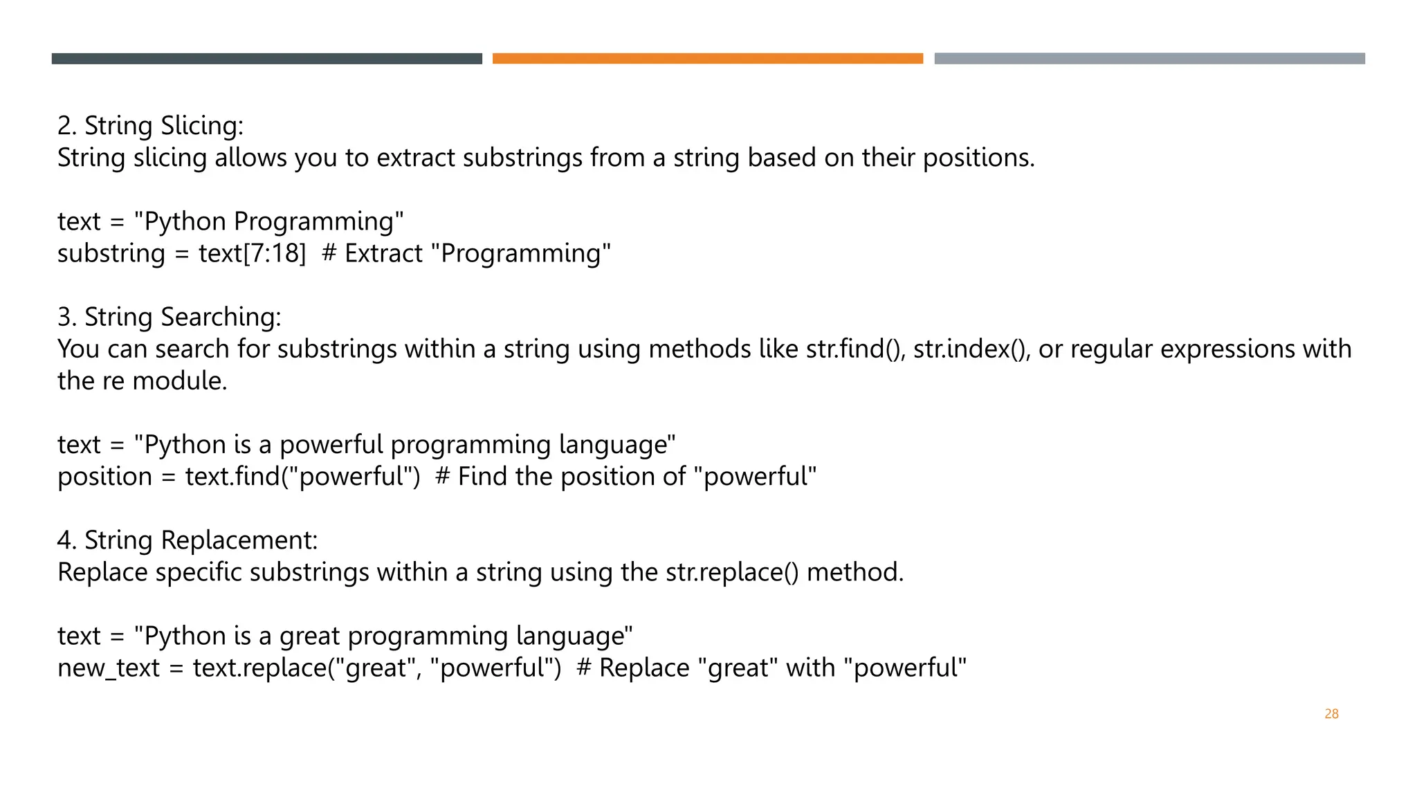 2. String Slicing:
String slicing allows you to extract substrings from a string based on their positions.
text = "Python Programming"
substring = text[7:18] # Extract "Programming"
3. String Searching:
You can search for substrings within a string using methods like str.find(), str.index(), or regular expressions with
the re module.
text = "Python is a powerful programming language"
position = text.find("powerful") # Find the position of "powerful"
4. String Replacement:
Replace specific substrings within a string using the str.replace() method.
text = "Python is a great programming language"
new_text = text.replace("great", "powerful") # Replace "great" with "powerful"
28
 