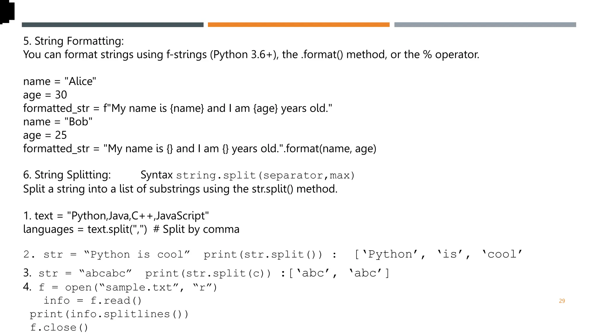 5. String Formatting:
You can format strings using f-strings (Python 3.6+), the .format() method, or the % operator.
name = "Alice"
age = 30
formatted_str = f"My name is {name} and I am {age} years old."
name = "Bob"
age = 25
formatted_str = "My name is {} and I am {} years old.".format(name, age)
6. String Splitting: str Syntax string.split(separator,max)
Split a string into a list of substrings using the str.split() method.
1. text = "Python,Java,C++,JavaScript"
languages = text.split(",") # Split by comma
2. str = “Python is cool” print(str.split()) : [‘Python’, ‘is’, ‘cool’
3. str = “abcabc” print(str.split(c)) :[‘abc’, ‘abc’]
4. f = open(“sample.txt”, “r”)
info = f.read()
print(info.splitlines())
f.close()
29
 