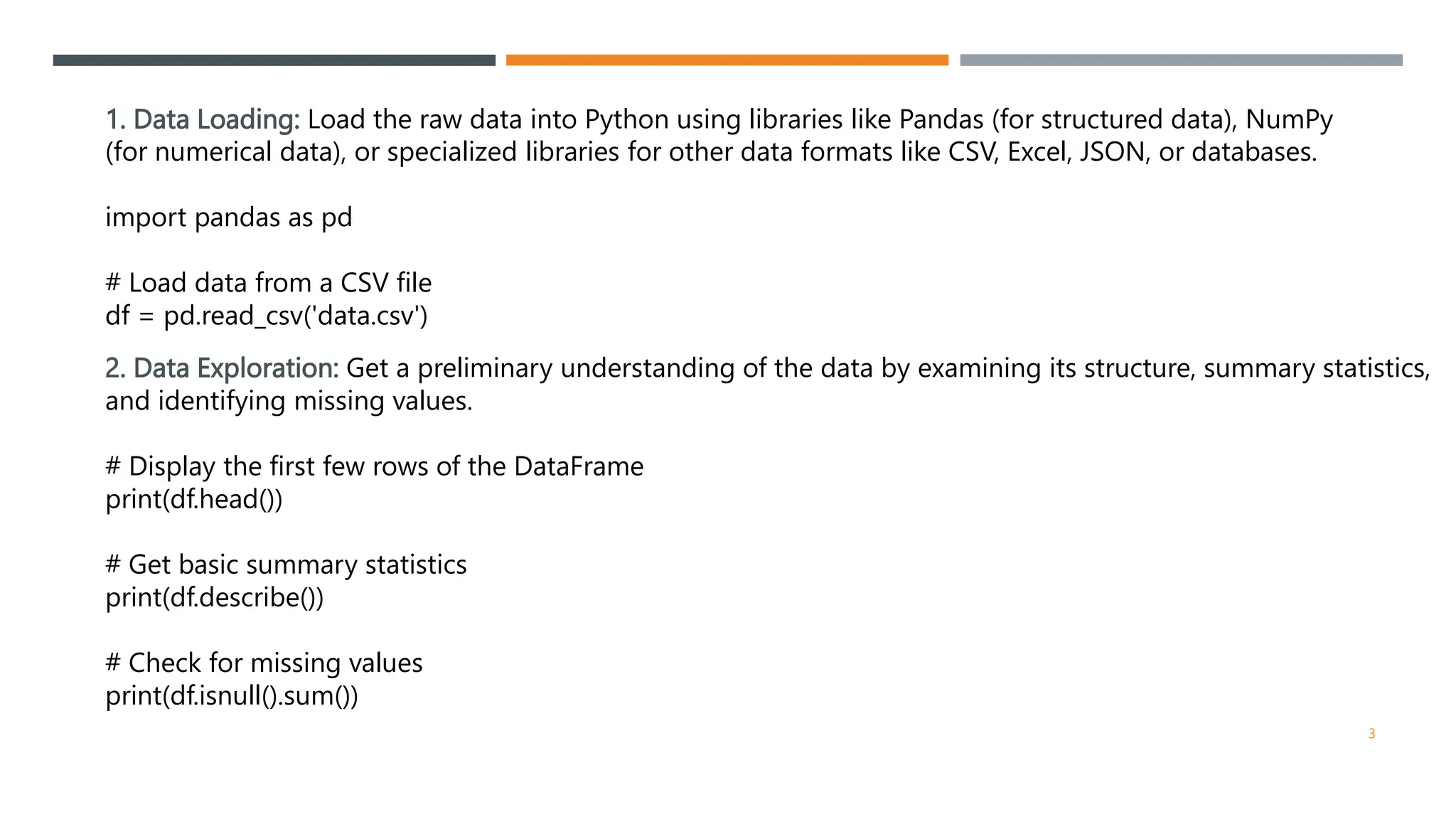 1. Data Loading: Load the raw data into Python using libraries like Pandas (for structured data), NumPy
(for numerical data), or specialized libraries for other data formats like CSV, Excel, JSON, or databases.
import pandas as pd
# Load data from a CSV file
df = pd.read_csv('data.csv')
2. Data Exploration: Get a preliminary understanding of the data by examining its structure, summary statistics,
and identifying missing values.
# Display the first few rows of the DataFrame
print(df.head())
# Get basic summary statistics
print(df.describe())
# Check for missing values
print(df.isnull().sum())
3
 