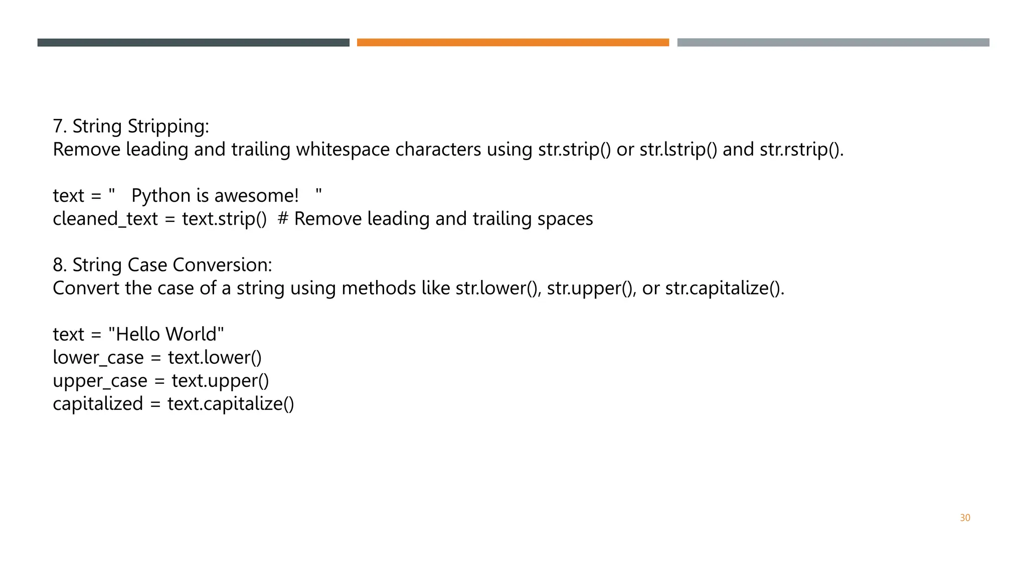 7. String Stripping:
Remove leading and trailing whitespace characters using str.strip() or str.lstrip() and str.rstrip().
text = " Python is awesome! "
cleaned_text = text.strip() # Remove leading and trailing spaces
8. String Case Conversion:
Convert the case of a string using methods like str.lower(), str.upper(), or str.capitalize().
text = "Hello World"
lower_case = text.lower()
upper_case = text.upper()
capitalized = text.capitalize()
30
 