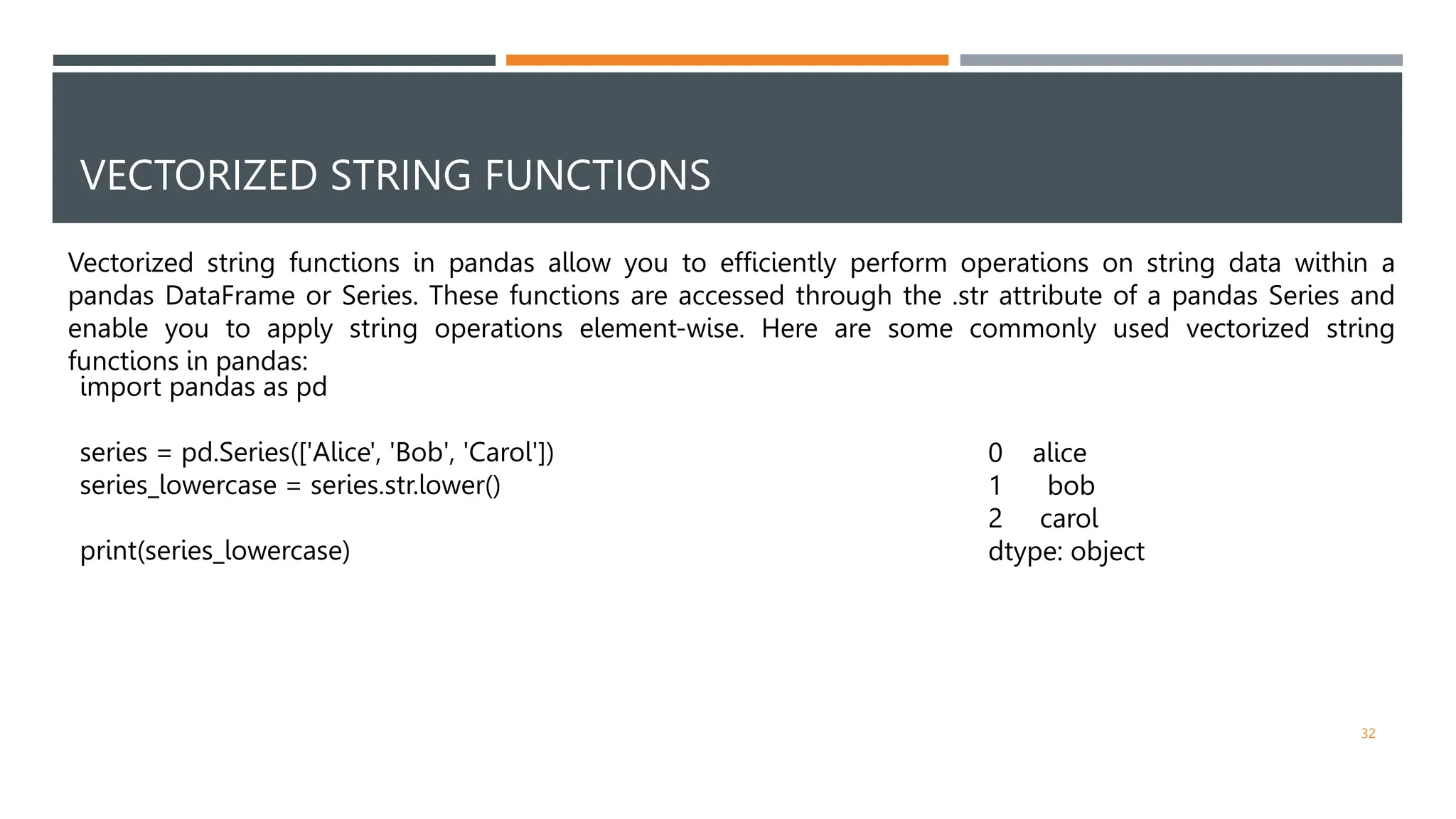 VECTORIZED STRING FUNCTIONS
Vectorized string functions in pandas allow you to efficiently perform operations on string data within a
pandas DataFrame or Series. These functions are accessed through the .str attribute of a pandas Series and
enable you to apply string operations element-wise. Here are some commonly used vectorized string
functions in pandas:
import pandas as pd
series = pd.Series(['Alice', 'Bob', 'Carol'])
series_lowercase = series.str.lower()
print(series_lowercase)
0 alice
1 bob
2 carol
dtype: object
32
 