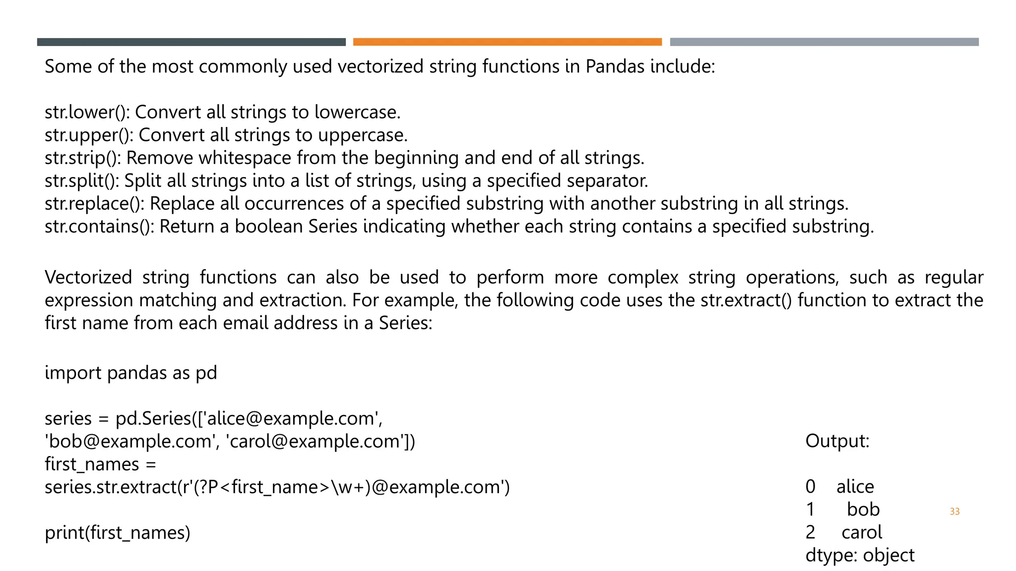 Some of the most commonly used vectorized string functions in Pandas include:
str.lower(): Convert all strings to lowercase.
str.upper(): Convert all strings to uppercase.
str.strip(): Remove whitespace from the beginning and end of all strings.
str.split(): Split all strings into a list of strings, using a specified separator.
str.replace(): Replace all occurrences of a specified substring with another substring in all strings.
str.contains(): Return a boolean Series indicating whether each string contains a specified substring.
Vectorized string functions can also be used to perform more complex string operations, such as regular
expression matching and extraction. For example, the following code uses the str.extract() function to extract the
first name from each email address in a Series:
import pandas as pd
series = pd.Series(['alice@example.com',
'bob@example.com', 'carol@example.com'])
first_names =
series.str.extract(r'(?P<first_name>w+)@example.com')
print(first_names)
Output:
0 alice
1 bob
2 carol
dtype: object
33
 
