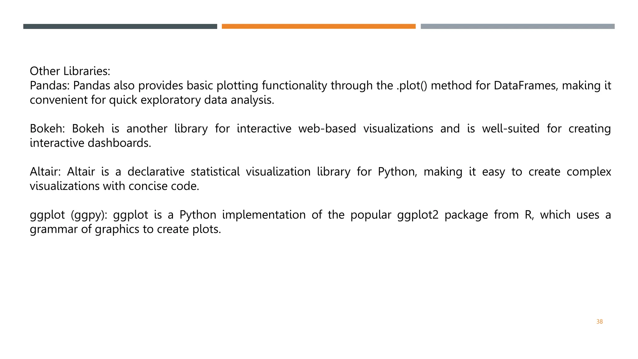 Other Libraries:
Pandas: Pandas also provides basic plotting functionality through the .plot() method for DataFrames, making it
convenient for quick exploratory data analysis.
Bokeh: Bokeh is another library for interactive web-based visualizations and is well-suited for creating
interactive dashboards.
Altair: Altair is a declarative statistical visualization library for Python, making it easy to create complex
visualizations with concise code.
ggplot (ggpy): ggplot is a Python implementation of the popular ggplot2 package from R, which uses a
grammar of graphics to create plots.
38
 