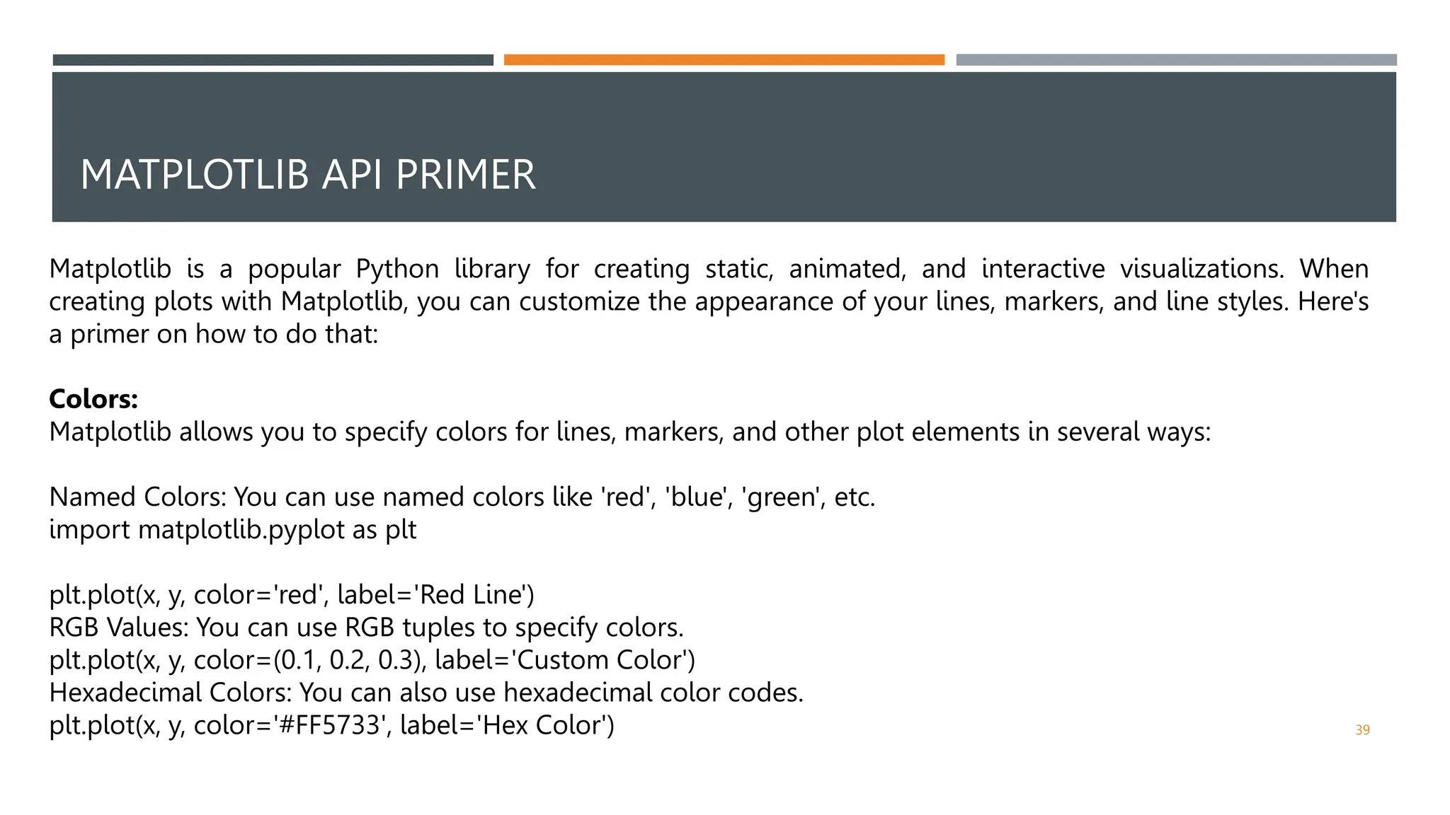 MATPLOTLIB API PRIMER
39
Matplotlib is a popular Python library for creating static, animated, and interactive visualizations. When
creating plots with Matplotlib, you can customize the appearance of your lines, markers, and line styles. Here's
a primer on how to do that:
Colors:
Matplotlib allows you to specify colors for lines, markers, and other plot elements in several ways:
Named Colors: You can use named colors like 'red', 'blue', 'green', etc.
import matplotlib.pyplot as plt
plt.plot(x, y, color='red', label='Red Line')
RGB Values: You can use RGB tuples to specify colors.
plt.plot(x, y, color=(0.1, 0.2, 0.3), label='Custom Color')
Hexadecimal Colors: You can also use hexadecimal color codes.
plt.plot(x, y, color='#FF5733', label='Hex Color')
 