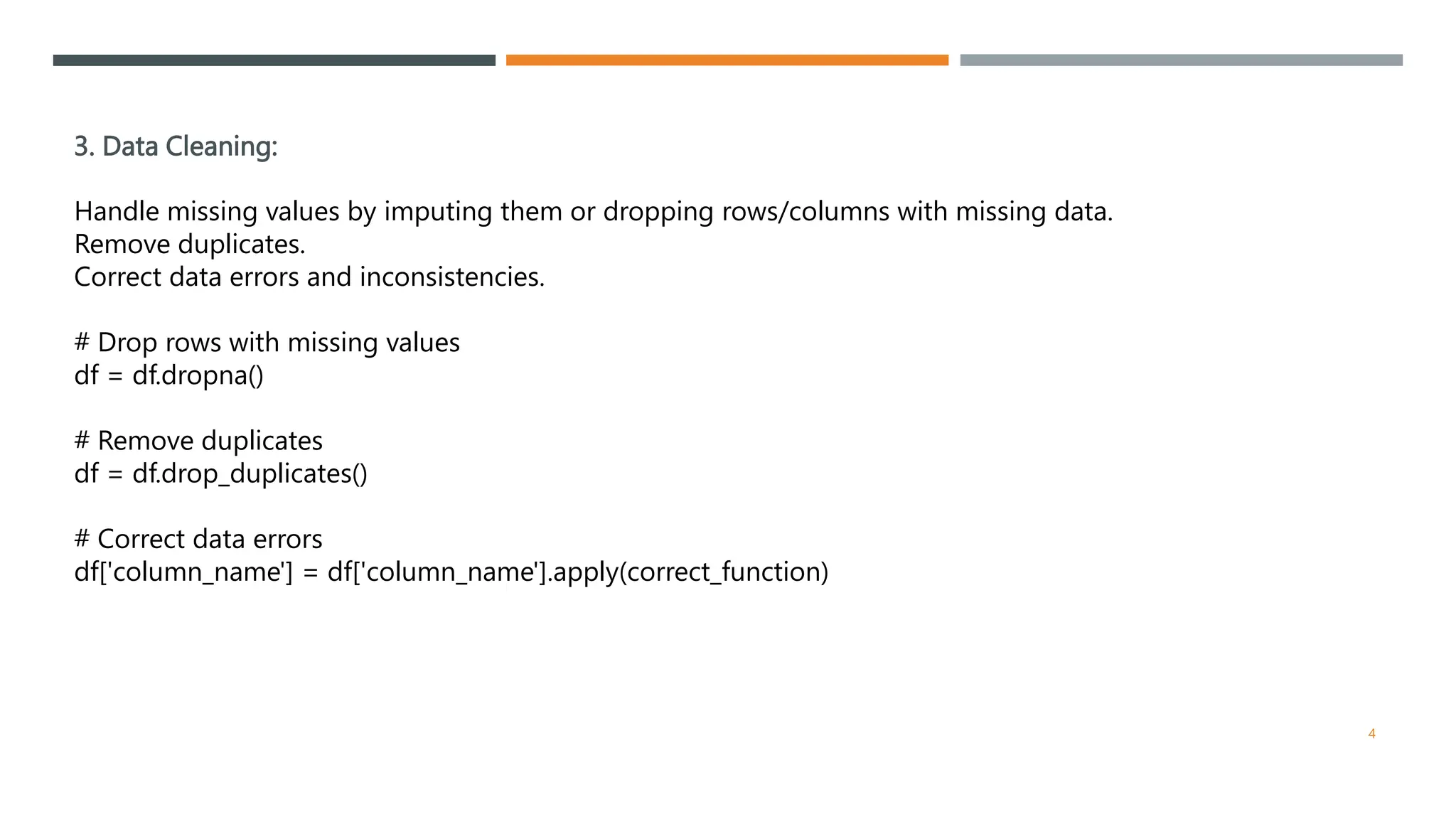 3. Data Cleaning:
Handle missing values by imputing them or dropping rows/columns with missing data.
Remove duplicates.
Correct data errors and inconsistencies.
# Drop rows with missing values
df = df.dropna()
# Remove duplicates
df = df.drop_duplicates()
# Correct data errors
df['column_name'] = df['column_name'].apply(correct_function)
4
 