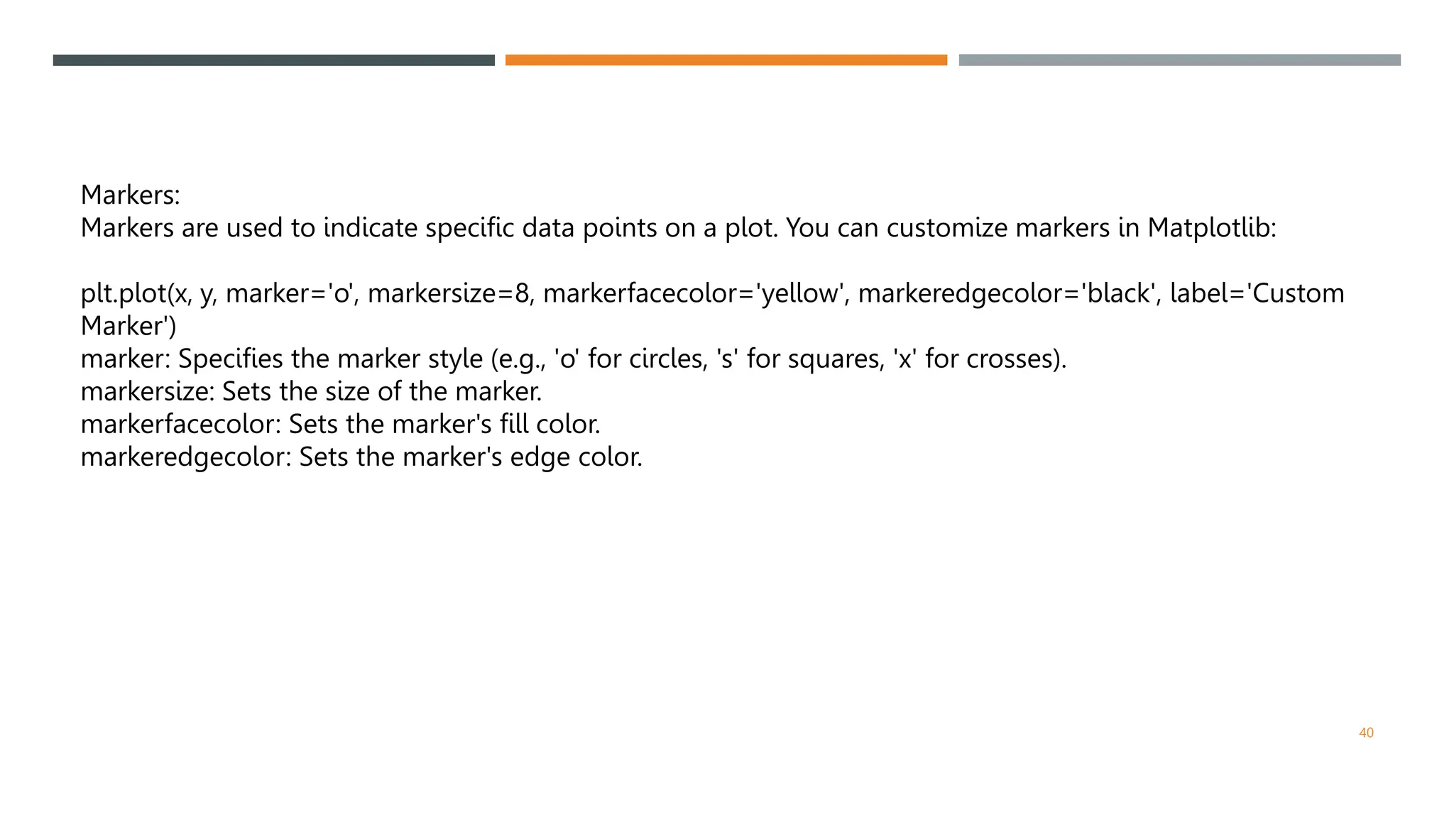 40
Markers:
Markers are used to indicate specific data points on a plot. You can customize markers in Matplotlib:
plt.plot(x, y, marker='o', markersize=8, markerfacecolor='yellow', markeredgecolor='black', label='Custom
Marker')
marker: Specifies the marker style (e.g., 'o' for circles, 's' for squares, 'x' for crosses).
markersize: Sets the size of the marker.
markerfacecolor: Sets the marker's fill color.
markeredgecolor: Sets the marker's edge color.
 