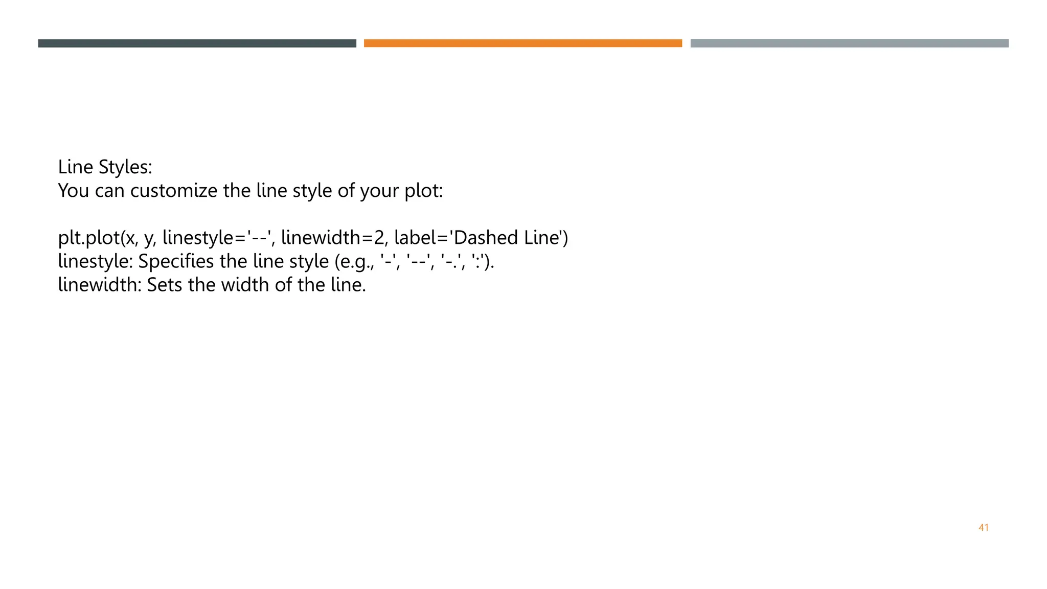 41
Line Styles:
You can customize the line style of your plot:
plt.plot(x, y, linestyle='--', linewidth=2, label='Dashed Line')
linestyle: Specifies the line style (e.g., '-', '--', '-.', ':').
linewidth: Sets the width of the line.
 