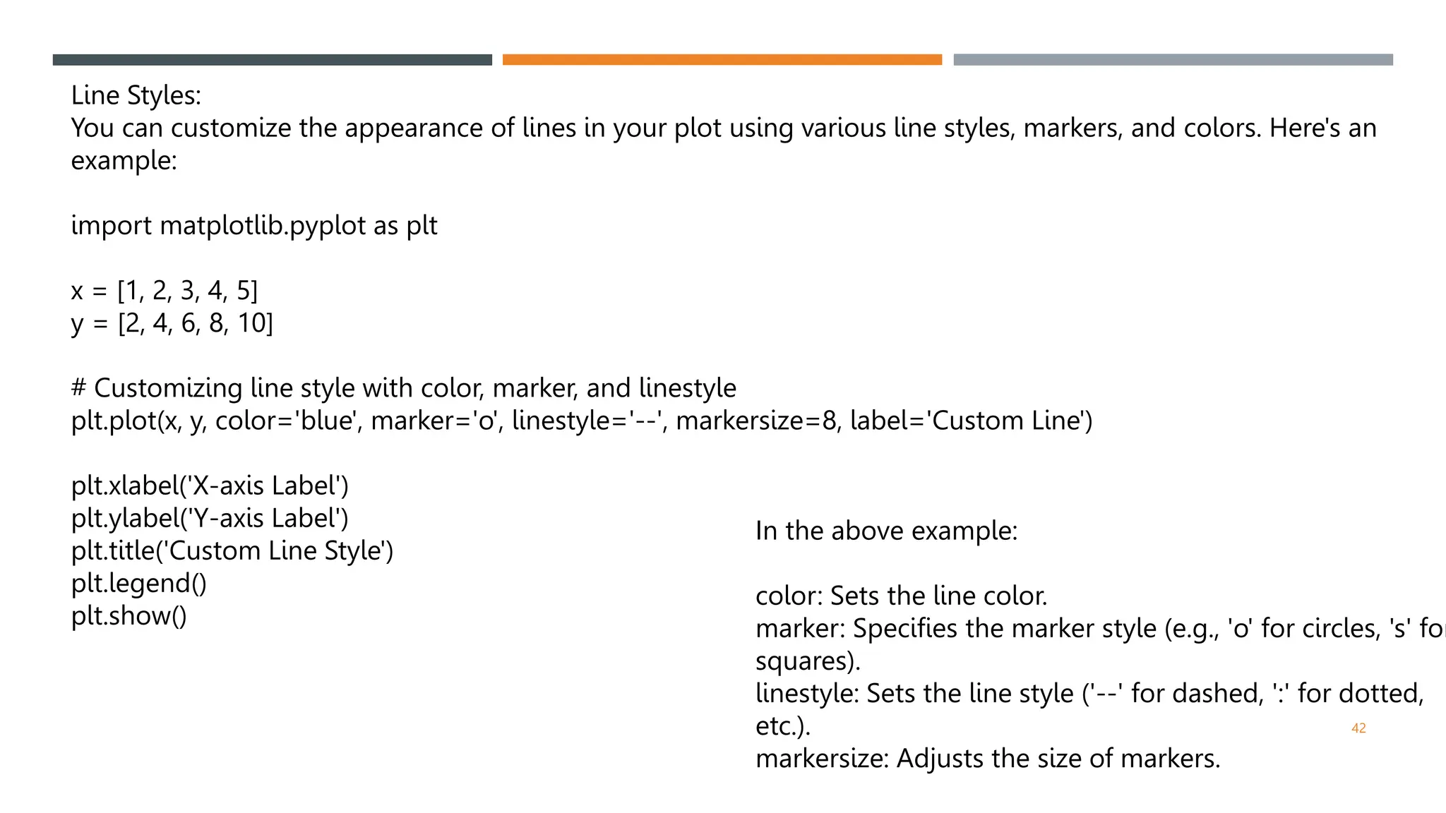 42
Line Styles:
You can customize the appearance of lines in your plot using various line styles, markers, and colors. Here's an
example:
import matplotlib.pyplot as plt
x = [1, 2, 3, 4, 5]
y = [2, 4, 6, 8, 10]
# Customizing line style with color, marker, and linestyle
plt.plot(x, y, color='blue', marker='o', linestyle='--', markersize=8, label='Custom Line')
plt.xlabel('X-axis Label')
plt.ylabel('Y-axis Label')
plt.title('Custom Line Style')
plt.legend()
plt.show()
In the above example:
color: Sets the line color.
marker: Specifies the marker style (e.g., 'o' for circles, 's' for
squares).
linestyle: Sets the line style ('--' for dashed, ':' for dotted,
etc.).
markersize: Adjusts the size of markers.
 