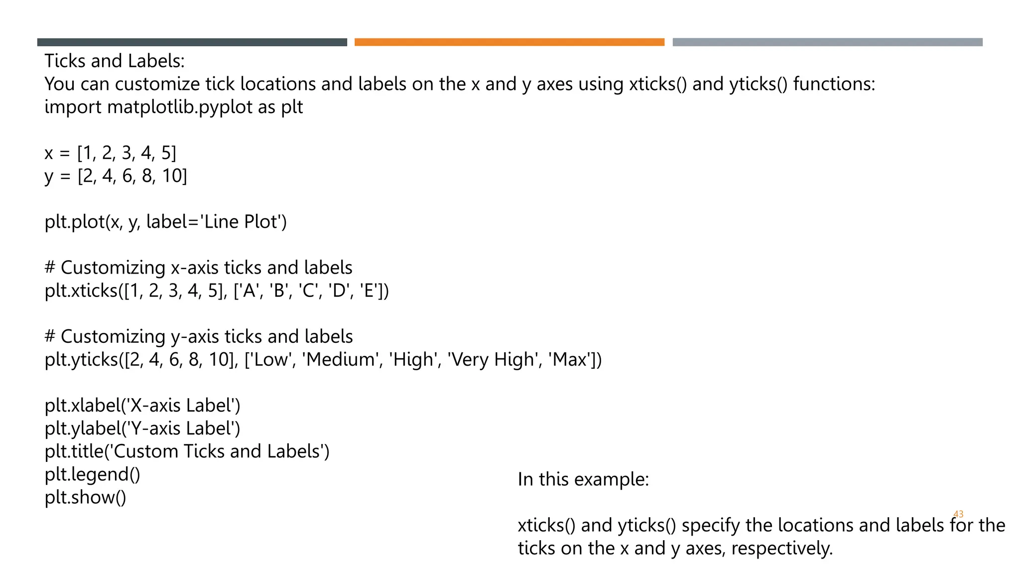 43
Ticks and Labels:
You can customize tick locations and labels on the x and y axes using xticks() and yticks() functions:
import matplotlib.pyplot as plt
x = [1, 2, 3, 4, 5]
y = [2, 4, 6, 8, 10]
plt.plot(x, y, label='Line Plot')
# Customizing x-axis ticks and labels
plt.xticks([1, 2, 3, 4, 5], ['A', 'B', 'C', 'D', 'E'])
# Customizing y-axis ticks and labels
plt.yticks([2, 4, 6, 8, 10], ['Low', 'Medium', 'High', 'Very High', 'Max'])
plt.xlabel('X-axis Label')
plt.ylabel('Y-axis Label')
plt.title('Custom Ticks and Labels')
plt.legend()
plt.show()
In this example:
xticks() and yticks() specify the locations and labels for the
ticks on the x and y axes, respectively.
 