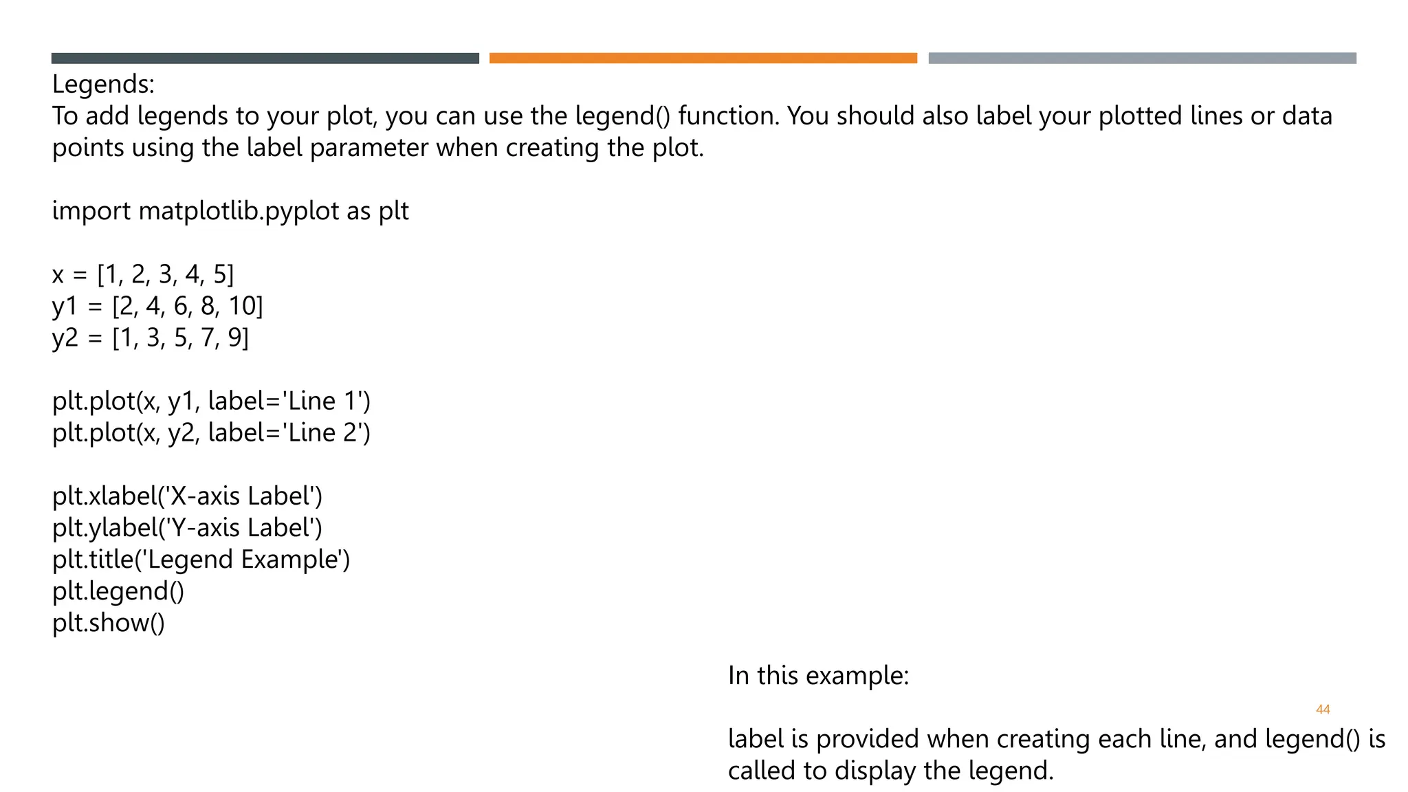44
Legends:
To add legends to your plot, you can use the legend() function. You should also label your plotted lines or data
points using the label parameter when creating the plot.
import matplotlib.pyplot as plt
x = [1, 2, 3, 4, 5]
y1 = [2, 4, 6, 8, 10]
y2 = [1, 3, 5, 7, 9]
plt.plot(x, y1, label='Line 1')
plt.plot(x, y2, label='Line 2')
plt.xlabel('X-axis Label')
plt.ylabel('Y-axis Label')
plt.title('Legend Example')
plt.legend()
plt.show()
In this example:
label is provided when creating each line, and legend() is
called to display the legend.
 