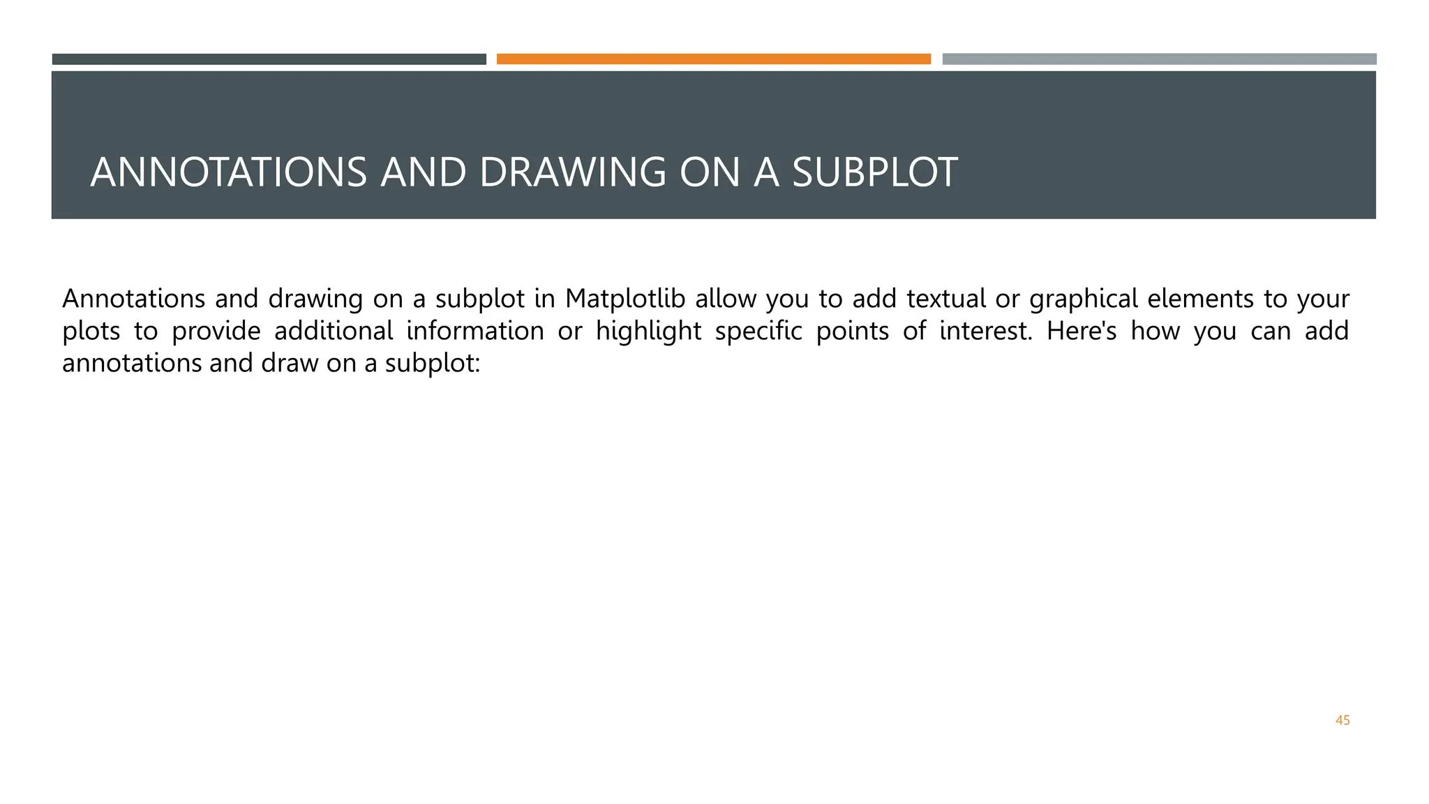 ANNOTATIONS AND DRAWING ON A SUBPLOT
45
Annotations and drawing on a subplot in Matplotlib allow you to add textual or graphical elements to your
plots to provide additional information or highlight specific points of interest. Here's how you can add
annotations and draw on a subplot:
 