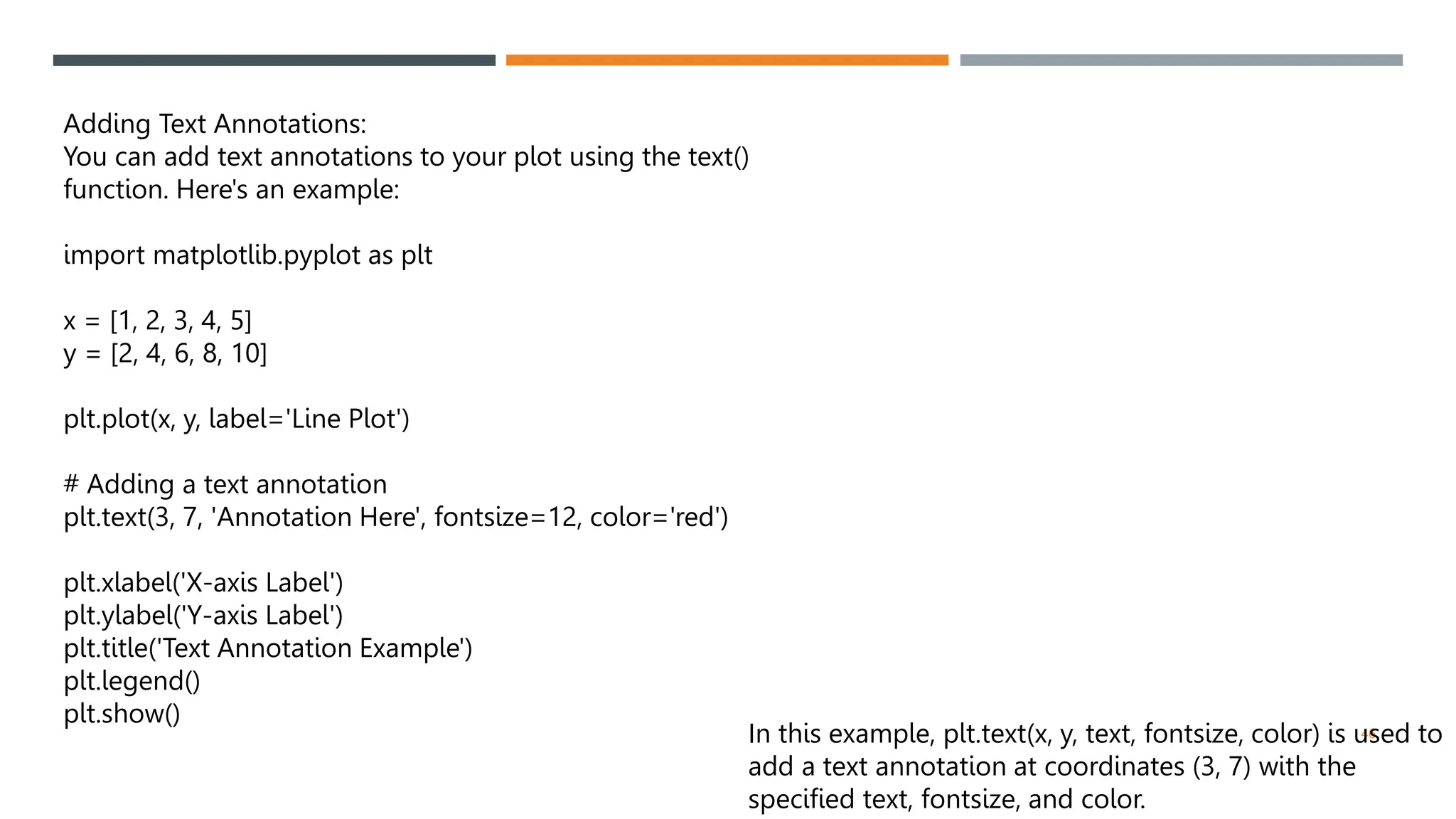 46
Adding Text Annotations:
You can add text annotations to your plot using the text()
function. Here's an example:
import matplotlib.pyplot as plt
x = [1, 2, 3, 4, 5]
y = [2, 4, 6, 8, 10]
plt.plot(x, y, label='Line Plot')
# Adding a text annotation
plt.text(3, 7, 'Annotation Here', fontsize=12, color='red')
plt.xlabel('X-axis Label')
plt.ylabel('Y-axis Label')
plt.title('Text Annotation Example')
plt.legend()
plt.show()
In this example, plt.text(x, y, text, fontsize, color) is used to
add a text annotation at coordinates (3, 7) with the
specified text, fontsize, and color.
 